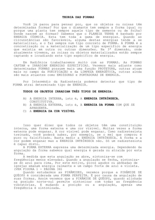 TEORIA DAS FORMAS 
Você já parou para pensar por, que os objetos ou coisas têm determinadas formas? Por que o diamante tem sempre a forma igual ou porque uma planta tem sempre aquele tipo de semente ou de folha? Donde nascem as formas? Sabemos que o PLANEIA TERRA é banhado por ENERGIA CÓSMICA. Esta tem toda a gama de energias. Quando as circunstâncias são favoráveis, alguma destas energias tende a se materializar, e o faz sempre num tipo concreto de FORMA. A FORMA é a concretização ou a materialização de um tipo especifico de energia que existia em outra ou outras dimensões. Na 3ª dimensão, onde atualmente vivemos, as coisas ou objetos materializados estão sempre captando e irradiando este tipo especifico de energia. 
Em Radiônica trabalharemos muito com as FORMAS. As FORMAS CAPTAM e IRRADIAM ENERGIAS ESPECÍFICAS. Veremos mais adiante como determinadas FORMAS possuem mais uma função PROTETORA, outras atuam mais no campo da PURIFICAÇÃO e da LIMPEZA ENERGÉTICA, outras ainda são mais atuantes como EMISSORAS e PORTADORAS DE ENERGIA. 
Por Intermédio da Radiestesia podemos detectar que tipo de FORMA atrai determinado tipo de ENERGIA. 
TODOS OS OBJETOS IRRADIAM TRÊS TIPOS DE ENERGIA: 
A) A ENERGIA INTERNA, isto é, A ENERGIA INTRÍNSECA, CONSTITUTIVA. 
B) A ENERGIA EXTERNA, isto é, A ENERGIA DA FORMA COM QUE SE AP 
RESENTA. C) A ENERGIA DA COR VISÍVEL 
Isso quer dizer que todos os objetos têm uma constituição interna, uma forma externa e uma cor visível. Muitas vezes a forma externa pode enganar. A cor visível pode enganar. Como radiestesista treinado, você poderá saber, por exemplo, se o mel que comprou é puro ou falsificado. Basta medir a ENERGIA INTRÍNSECA. A forma e a cor podem enganar mas a ENERGIA INTRÍNSECA não. Só um radiestesista é capaz disto. 
A FORMA EXTERNA expressa uma determinada energia. Dependendo da angulação da forma sabemos qual energia é gerada ou atraída por esta forma. 
A medida que esta angulação se abre, sintoniza-se com freqüências menos elevadas. Quando a angulação se fecha, sintoniza- se do azul para cima. Por este motivo, picos agudos ou abóbadas de igrejas emanam energia calmante e um campo forte de azul e violeta. (VER FIGURA 1 - PÁGINA 34) 
Quando estudarmos as PIRÂMIDES, veremos porque a PIRÂMIDE DE QUÉOPS é considerada uma FORMA PERFEITA. É por causa da angulação de suas formas. Assim veremos que a PIRÂMIDE DE QUÉOPS, quando alinhada na posição norte-sul permite sintonizar com todas as freqüência vibratórias. E mudando a posição ou a angulação, apenas uma freqüência é sintonizada.  
