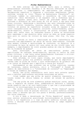 Pilha Radiestésica 
De modo análogo ao que haviam feito para a esfera, os pesquisadores franceses Chaumery e de Belizal efetuaram um estudo para verificar o comportamento da semi-esfera com relação a decomposição espectral e chegaram a conclusões semelhantes. Assim, conforme relatam no livro "Ensaio de Radiestesia Vibratória"' ve- rificaram também na semi-esfera a existência de três planos radiativos (dois meridianos e um equador) com a diferença que o plano do equador passa pelo centro de gravidade deste sólido (situado à distancia da face plana de 3/8 do raio) e não pela base plana circular. Observaram a existência das sete vibrações-cores do espectro visível (vermelho, laranja, amarelo, verde, azul, índigo e violeta) em pontos da superfície situados acima do equador e das cinco vibrações-cores do espectro invisível (infra-vermelho, preto, verde-negativo, branco e ultravioleta) em pontos situados abaixo deles mas, neste caso, as radiações branca e preta se encontravam mais separadas o que permitia obter entre as duas um verde negativo mais puro no centro do círculo da base plana. (Ver fig. 14, pag. 96). 
Este estudo os levou a idealização da pilha radiestésica que consiste num empilhamento em série de várias semi-esferas. Conforme eles mesmos tiveram a oportunidade de constatar, os Egípcios já a utilizavam há mais de quatro mil anos antes da era cristã como, por exemplo, o empilhamento de cinco grandes pedras em cima da Câmara do Rei na Pirâmide de Quéops" 
Esta associação em série de semi-esferas produz uma amplificação da radiação verde-negativo, emitida no centro da face plana circular, o que levou estes pesquisadores franceses a utilizá- la em alguns de seus aparelhos radiônicos. 
Eles afirmam, no livro supra citado, que neste empilhamento "cada elemento produz sua potência energética que se amplifica em tensão como na pilha de volta: o raio verde-negativo do primeiro vem a se juntar ao segundo que o amplifica e assim por diante". 
Analogamente ao que acontece com as pilhas elétricas (usadas em lanternas, rádios portáteis, etc.) a "voltagem" é função do número de semi-esferas e a "intensidade de corrente" ou "amperagem" é função do diâmetro das mesmas. 
Assim, uma pilha radiestésica será tanto mais potente quanto mais e maiores semi-esferas estiverem associadas em série. 
Citam também que uma pilha de quatro elementos representa a tensão normal da célula humana ou animal em estado de perfeita saúde. 
Com uma pilha de nove elementos podiam mumificar carne, peixe, ovos e vegetais em alguns dias, submetendo-os defronte a radiação verde negativo que é um raio mumificador e que tem a propriedade de destruir os microrganismos da putrefação. 
Uma pilha radiestésica, é denominada "Pilha Cósmica" quando seu eixo central está em posição vertical e a parte esférica voltada para cima; a emissão que por ele passa é devida, preferencialmente, aos raios cósmicos. 
A ela é dada a denominação de "Pilha Magnética" quando seu eixo central encontra-se posicionado horizontalmente na direção do norte e sul magnéticos e o topo da parte esférica voltado para o norte; a emissão será preferencialmente devida ao campo magnético terrestre.  