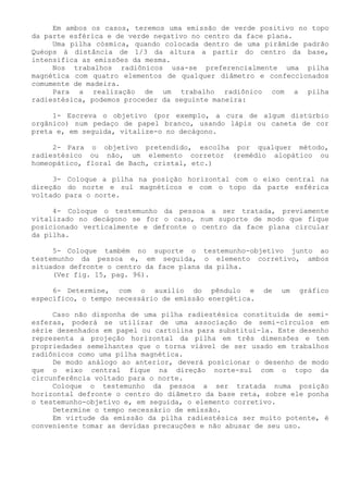 Em ambos os casos, teremos uma emissão de verde positivo no topo da parte esférica e de verde negativo no centro da face plana. 
Uma pilha cósmica, quando colocada dentro de uma pirâmide padrão Quéops á distância de 1/3 da altura a partir do centro da base, intensifica as emissões da mesma. 
Nos trabalhos radiônicos usa-se preferencialmente uma pilha magnética com quatro elementos de qualquer diâmetro e confeccionados comumente de madeira. 
Para a realização de um trabalho radiônico com a pilha radiestésica, podemos proceder da seguinte maneira: 
1- Escreva o objetivo (por exemplo, a cura de algum distúrbio orgânico) num pedaço de papel branco, usando lápis ou caneta de cor preta e, em seguida, vitalize-o no decágono. 
2- Para o objetivo pretendido, escolha por qualquer método, radiestésico ou não, um elemento corretor (remédio alopático ou homeopático, floral de Bach, cristal, etc.) 
3- Coloque a pilha na posição horizontal com o eixo central na direção do norte e sul magnéticos e com o topo da parte esférica voltado para o norte. 
4- Coloque o testemunho da pessoa a ser tratada, previamente vitalizado no decágono se for o caso, num suporte de modo que fique posicionado verticalmente e defronte o centro da face plana circular da pilha. 
5- Coloque também no suporte o testemunho-objetivo junto ao testemunho da pessoa e, em seguida, o elemento corretivo, ambos situados defronte o centro da face plana da pilha. 
(Ver fig. 15, pag. 96). 
6- Determine, com o auxílio do pêndulo e de um gráfico específico, o tempo necessário de emissão energética. 
Caso não disponha de uma pilha radiestésica constituída de semi- esferas, poderá se utilizar de uma associação de semi-círculos em série desenhados em papel ou cartolina para substituí-la. Este desenho representa a projeção horizontal da pilha em três dimensões e tem propriedades semelhantes que o torna viável de ser usado em trabalhos radiônicos como uma pilha magnética. 
De modo análogo ao anterior, deverá posicionar o desenho de modo que o eixo central fique na direção norte-sul com o topo da circunferência voltado para o norte. 
Coloque o testemunho da pessoa a ser tratada numa posição horizontal defronte o centro do diâmetro da base reta, sobre ele ponha o testemunho-objetivo e, em seguida, o elemento corretivo. 
Determine o tempo necessário de emissão. 
Em virtude da emissão da pilha radiestésica ser muito potente, é conveniente tomar as devidas precauções e não abusar de seu uso.  