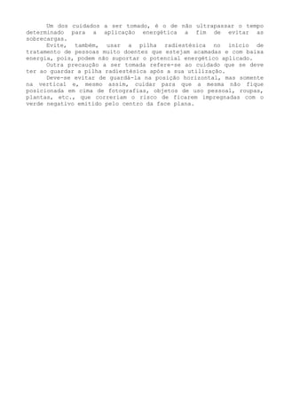 Um dos cuidados a ser tomado, é o de não ultrapassar o tempo determinado para a aplicação energética a fim de evitar as sobrecargas. 
Evite, também, usar a pilha radiestésica no início de tratamento de pessoas muito doentes que estejam acamadas e com baixa energia, pois, podem não suportar o potencial energético aplicado. 
Outra precaução a ser tomada refere-se ao cuidado que se deve ter ao guardar a pilha radiestésica após a sua utilização. 
Deve-se evitar de guardá-la na posição horizontal, mas somente na vertical e, mesmo assim, cuidar para que a mesma não fique posicionada em cima de fotografias, objetos de uso pessoal, roupas, plantas, etc., que correriam o risco de ficarem impregnadas com o verde negativo emitido pelo centro da face plana.  