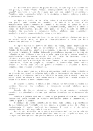 5- Escreva num pedaço de papel branco, usando lápis ou caneta de cor preta, a frase "Forma Pessoal correspondente ao estado normal (ou atual)" conforme o tipo de figura que tem por objetivo determinar. Vitalize este testemunho-objetivo no decágono e depois coloque-o sobre o testemunho da pessoa. 
6- Apóie a ponta de um lápis preto ( ou qualquer outro objeto com ponta, para servir de "antena") no centro do círculo e vá deslocando-a sucessivamente milímetro a milímetro ao longo do raio direcionado para norte, enquanto, simultaneamente, observa o pêndulo sobre os testemunhos. Quando este girar de modo nítido no sentido horário (ou conforme a convenção mental adotada para sintonia), assinale o ponto correspondente sobre este raio. 
7- Seguindo no sentido horário, de modo análogo, determine, para os outros onze raios, os pontos correspondentes à forma que está elaborando (normal ou atual). 
8- Após marcar os pontos em todos os raios, trace segmentos de reta para uni-los a fim de determinar a forma pessoal procurada. Depois de terminá-la, acentue o contorno, e apague a circunferência e os raios traçados à lápis, deixando assinaladas apenas as marcas de referência que indicam o norte e o sul, para que seja sempre possível posicioná-la corretamente quando for utilizada. Se desejar, poderá recortá-la para que seu uso fique mais prático. 
Considerando que a elaboração da forma pessoal é uma operação um tanto trabalhosa, antes de apagar ou recortar, é conveniente fazer várias cópias da mesma para usá-las quando necessário e guardar a forma original para futuras reproduções. 
9- Para verificar se a figura encontrada está correta, oriente-a na direção norte-sul e coloque sobre ela o testemunho da pessoa com a qual está sintonizada. Segure o pêndulo de modo que a ponta fique um pouco acima de ambos e faça mentalmente a pergunta: "Existe sintonia entre esta forma e este testemunho?" 
Se houver sintonia o pêndulo irá efetuar um movimento circular no sentido horário (ou conforme a convenção mental adotada para sintonia). 
Quando não houver sintonia, refaça a fôrma pessoal, tentando corrigir as possíveis falhas que tenham ocorrido na elaboração da mesma. 
Somente a pessoa que fez a forma é que poderá usá-la em trabalhos radiônicos, pois existe um vínculo energético entre o testemunho, a forma e quem a elaborou. 
A posição do ponto encontrado em cada raio indica a porcentagem da correspondente vibração-cor que possui a pessoa a que se refere o testemunho. O ponto central corresponde á zero e o da outra extremidade do raio equivale à cem por cento. 
Assim, por exemplo, se o ponto encontrado estiver na metade do raio correspondente ao verde positivo (ao norte) significa que, na "composição energética" da pessoa existe 50% desta cor.  