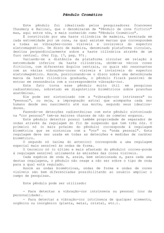 Pêndulo Cromático 
Este pêndulo foi idealizado pelos pesquisadores franceses Chaumery e Balizal, que o denominaram de "Pêndulo de cone fictício" mas, aqui entre nós, e mais conhecido como "Pêndulo Cromático". 
É constituído por uma haste cilíndrica de madeira, terminada em cada extremidade por um cone, na qual existem marcas que correspondem a todas as vibrações-cores visíveis e invisíveis do espectro eletromagnético. Um disco de madeira, denominado plataforma circular, desliza perpendicularmente sobre a haste cilíndrica através de um furo central. (Ver fig. 17, pag. 97). 
Variando-se a distância da plataforma circular em relação à extremidade inferior da haste cilíndrica, obtém-se vários cones fictícios, com diferentes ângulos centrais, os quais são ressonantes com as várias vibrações-cores visíveis e invisíveis do espectro eletromagnético. Assim, posicionando-se o disco sobre uma determinada marca da haste cilíndrica graduada, o pêndulo ficará passível de entrar em ressonância com a correspondente vibração-cor. 
Este fato torna esse pêndulo muito útil em pesquisas radiestésicas, sobretudo em diagnósticos biométricos sobre pranchas anatômicas. 
Ele pode ser sintonizado com a "vibração-cor intrínseca" ou "pessoal", ou seja, a impregnação astral que acompanha cada ser humano desde seu nascimento até sua morte, segundo seus idealiza- dores. 
Fazendo-se detecções radiestésicas com este pêndulo sintonizado na "cor pessoal" tem-se maiores chances de não se cometer enganos. 
Este pêndulo detector possui também propriedade de separador de ondas através da regulagem do fio de suspensão que tem três nós. O primeiro nó (o mais próximo do pêndulo) corresponde à regulagem biométrica que se sintoniza com a "cor" ou "onda pessoal". Esta regulagem deve ser usada em todas as detecções e medidas de caráter biométriro. 
O segundo nó (acima do anterior) corresponde a uma regulagem especial mais sensível às ondas de forma. 
O terceiro nó (o último e mais afastado do pêndulo) corres-ponde á regulagem sensível unicamente ás emissões das cores visíveis. 
Cada espécie de onda é, assim, bem selecionada e, para cada uma destas regulagens, o pêndulo não reage a não ser sobre o tipo de onda para a qual está regulado. 
Assim as ondas biométricas, ondas de forma e ondas de cores visíveis são bem diferenciadas possibilitando ao usuário ampliar o campo de pesquisas. 
Este pêndulo pode ser utilizado: 
− Para detectar a vibração-cor intrínseca ou pessoal (cor da personalidade). 
− Para detectar a vibração-cor intrínseca de qualquer elemento, orgânico ou inorgânico (planta, metal, cristal, etc.).  