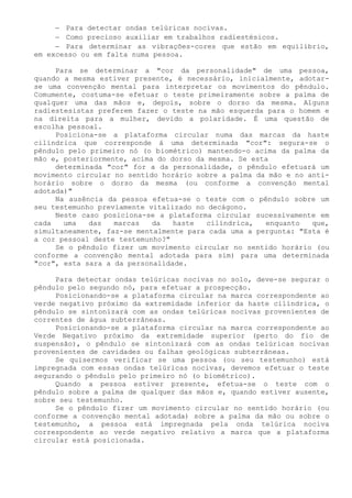 − Para detectar ondas telúricas nocivas. 
− Como precioso auxiliar em trabalhos radiestésicos. 
− Para determinar as vibrações-cores que estão em equilíbrio, em excesso ou em falta numa pessoa. 
Para se determinar a "cor da personalidade" de uma pessoa, quando a mesma estiver presente, é necessário, inicialmente, adotar- se uma convenção mental para interpretar os movimentos do pêndulo. Comumente, costuma-se efetuar o teste primeiramente sobre a palma de qualquer uma das mãos e, depois, sobre o dorso da mesma. Alguns radiestesistas preferem fazer o teste na mão esquerda para o homem e na direita para a mulher, devido a polaridade. É uma questão de escolha pessoal. 
Posiciona-se a plataforma circular numa das marcas da haste cilíndrica que corresponde á uma determinada "cor": segura-se o pêndulo pelo primeiro nó (o biométrico) mantendo-o acima da palma da mão e, posteriormente, acima do dorso da mesma. Se esta 
determinada "cor" for a da personalidade, o pêndulo efetuará um movimento circular no sentido horário sobre a palma da mão e no anti- horário sobre o dorso da mesma (ou conforme a convenção mental adotada)" 
Na ausência da pessoa efetua-se o teste com o pêndulo sobre um seu testemunho previamente vitalizado no decágono. 
Neste caso posiciona-se a plataforma circular sucessivamente em cada uma das marcas da haste cilíndrica, enquanto que, simultaneamente, faz-se mentalmente para cada uma a pergunta: "Esta é a cor pessoal deste testemunho?" 
Se o pêndulo fizer um movimento circular no sentido horário (ou conforme a convenção mental adotada para sim) para uma determinada "cor", esta sara a da personalidade. 
Para detectar ondas telúricas nocivas no solo, deve-se segurar o pêndulo pelo segundo nó, para efetuar a prospecção. 
Posicionando-se a plataforma circular na marca correspondente ao verde negativo próximo da extremidade inferior da haste cilíndrica, o pêndulo se sintonizará com as ondas telúricas nocivas provenientes de correntes de água subterrâneas. 
Posicionando-se a plataforma circular na marca correspondente ao Verde Negativo próximo da extremidade superior (perto do fio de suspensão), o pêndulo se sintonizará com as ondas telúricas nocivas provenientes de cavidades ou falhas geológicas subterrâneas. 
Se quisermos verificar se uma pessoa (ou seu testemunho) está impregnada com essas ondas telúricas nocivas, devemos efetuar o teste segurando o pêndulo pelo primeiro nó (o biométrico). 
Quando a pessoa estiver presente, efetua-se o teste com o pêndulo sobre a palma de qualquer das mãos e, quando estiver ausente, sobre seu testemunho. 
Se o pêndulo fizer um movimento circular no sentido horário (ou conforme a convenção mental adotada) sobre a palma da mão ou sobre o testemunho, a pessoa está impregnada pela onda telúrica nociva correspondente ao verde negativo relativo a marca que a plataforma circular está posicionada.  