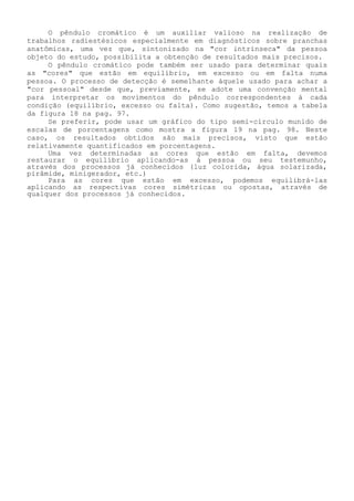 O pêndulo cromático é um auxiliar valioso na realização de trabalhos radiestésicos especialmente em diagnósticos sobre pranchas anatômicas, uma vez que, sintonizado na "cor intrínseca" da pessoa objeto do estudo, possibilita a obtenção de resultados mais precisos. 
O pêndulo cromático pode também ser usado para determinar quais as "cores" que estão em equilíbrio, em excesso ou em falta numa pessoa. O processo de detecção é semelhante àquele usado para achar a "cor pessoal" desde que, previamente, se adote uma convenção mental para interpretar os movimentos do pêndulo correspondentes à cada condição (equilíbrio, excesso ou falta). Como sugestão, temos a tabela da figura 18 na pag. 97. 
Se preferir, pode usar um gráfico do tipo semi-círculo munido de escalas de porcentagens como mostra a figura 19 na pag. 98. Neste caso, os resultados obtidos são mais precisos, visto que estão relativamente quantificados em porcentagens. 
Uma vez determinadas as cores que estão em falta, devemos restaurar o equilíbrio aplicando-as à pessoa ou seu testemunho, através dos processos já conhecidos (luz colorida, água solarizada, pirâmide, minigerador, etc.) 
Para as cores que estão em excesso, podemos equilibrá-las aplicando as respectivas cores simétricas ou opostas, através de qualquer dos processos já conhecidos.  