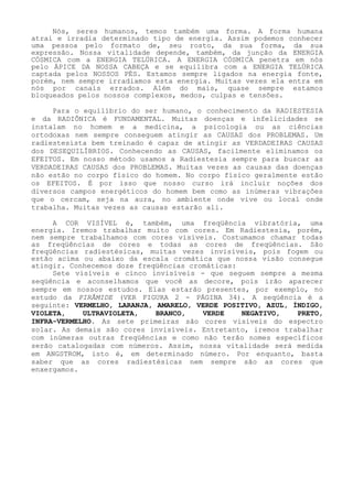 Nós, seres humanos, temos também uma forma. A forma humana atrai e irradia determinado tipo de energia. Assim podemos conhecer uma pessoa pelo formato de, seu rosto, da sua forma, da sua expressão. Nossa vitalidade depende, também, da junção da ENERGIA CÓSMICA com a ENERGIA TELÚRICA. A ENERGIA CÓSMICA penetra em nós pelo ÁPICE DA NOSSA CABEÇA e se equilibra com a ENERGIA TELÚRICA captada pelos NOSSOS PÉS. Estamos sempre ligados na energia fonte, porém, nem sempre irradiamos esta energia. Muitas vezes ela entra em nós por canais errados. Além do mais, quase sempre estamos bloqueados pelos nossos complexos, medos, culpas e tensões. 
Para o equilíbrio do ser humano, o conhecimento da RADIESTESIA e da RADIÔNICA é FUNDAMENTAL. Muitas doenças e infelicidades se instalam no homem e a medicina, a psicologia ou as ciências ortodoxas nem sempre conseguem atingir as CAUSAS dos PROBLEMAS. Um radiestesista bem treinado é capaz de atingir as VERDADEIRAS CAUSAS dos DESEQUILÍBRIOS. Conhecendo as CAUSAS, facilmente eliminamos os EFEITOS. Em nosso método usamos a Radiestesia sempre para buscar as VERDADEIRAS CAUSAS dos PROBLEMAS. Muitas vezes as causas das doenças não estão no corpo físico do homem. No corpo físico geralmente estão os EFEITOS. É por isso que nosso curso irá incluir noções dos diversos campos energéticos do homem bem como as inúmeras vibrações que o cercam, seja na aura, no ambiente onde vive ou local onde trabalha. Muitas vezes as causas estarão ali. 
A COR VISÍVEL é, também, uma freqüência vibratória, uma energia. Iremos trabalhar muito com cores. Em Radiestesia, porém, nem sempre trabalhamos com cores visíveis. Costumamos chamar todas as freqüências de cores e todas as cores de freqüências. São freqüências radiestésicas, muitas vezes invisíveis, pois fogem ou estão acima ou abaixo da escala cromática que nossa visão consegue atingir. Conhecemos doze freqüências cromáticas: 
Sete visíveis e cinco invisíveis - que seguem sempre a mesma seqüência e aconselhamos que você as decore, pois irão aparecer sempre em nossos estudos. Elas estarão presentes, por exemplo, no estudo da PIRÂMIDE (VER FIGURA 2 - PÁGINA 34). A seqüência é a seguinte: VERMELHO, LARANJA, AMARELO, VERDE POSITIVO, AZUL, ÍNDIGO, VIOLETA, ULTRAVIOLETA, BRANCO, VERDE NEGATIVO, PRETO, INFRA-VERMELHO. As sete primeiras são cores visíveis do espectro solar. As demais são cores invisíveis. Entretanto, iremos trabalhar com inúmeras outras freqüências e como não terão nomes específicos serão catalogadas com números. Assim, nossa vitalidade será medida em ANGSTROM, isto é, em determinado número. Por enquanto, basta saber que as cores radiestésicas nem sempre são as cores que enxergamos.  