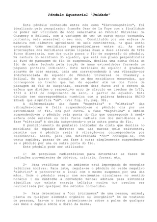 Pêndulo Equatorial "Unidade" 
Este pêndulo conhecido entre nós como "Eletromagnético", foi idealizado pelo pesquisador francês Jean de La Foye com a finalidade de poder ser utilizado de modo semelhante ao Pêndulo Universal de Chaumery e Belizal, com a vantagem de ter um custo menor tornando, portanto, mais acessível o seu uso. Constituído por uma esfera de madeira com diâmetro aproximado de seis centímetros, na qual estão escavados três meridianos perpendiculares entre si. As seis interseções dos meridianos estão ligadas duas a duas através de três furos diametrais, num dos quais passa o fio de suspensão do pêndulo. Na ranhura do meridiano do equador, que está num plano perpendicular ao furo de passagem do fio de suspensão, desliza uma cinta feita de fio de cobre fechado pela torção de suas extremidades formando um pequeno ponteiro indicador. Este meridiano do equador é graduado através de doze marcas, cada uma correspondendo à uma vibração-cor indiferenciada do equador do Pêndulo Universal de Chaumery e Belizal. No quarto de círculo de um dos meridianos escavados, que corresponde ao trecho que vai do equador até um dos furos de passagem do fio de suspensão, existem dois furos até o centro da esfera que dividem o respectivo arco de círculo em trechos de 1/13, 8/13 e 4/13 de comprimento de arco, a partir do equador. Esta divisão tem correspondência numérica com a palavra hebraica HACHD (Ehad) que significa "um". (Ver fig. 20, pag. 98). 
A diferenciação das fases "magnética" e "elétrica" das vibrações-cores é feita suspendendo-se o pêndulo ora por uma extremidade do fio, ora por outra. A fase "magnética" é obtida suspendendo-se o pêndulo pela ponta do fio que corresponde á semi- esfera onde existem os dois furos radiais num dos meridianos e a fase "elétrica" é obtida suspendendo-o pela outra ponta do fio. 
O posicionamento do ponteiro indicador da cinta que desliza no meridiano do equador defronte uma das marcas nele existentes, permite que o pêndulo reaja á vibração-cor correspondente por ressonância. Assim, para uma determinada "cor" consegue-se, com certa rapidez, passar de uma fase à outra simplesmente suspendendo- se o pêndulo por uma ou outra ponta do fio. 
Este pêndulo pode ser utilizado: 
1- Em pesquisas radiestésicas para determinar as fases de radiações provenientes de objetos, cristais, formas, etc. 
2- Para verificar se um ambiente está impregnado de energias telúricas nocivas. Para isto, regula-se o pêndulo no verde negativo "elétrico" e percorre-se o local com o mesmo suspenso por uma das mãos. Onde o pêndulo reagir com movimentos circulares no sentido horário ( ou conforme a convenção mental adotada para sintonia) significa que existe energia telúrica nociva que precisa ser neutralizada por qualquer dos métodos conhecidos. 
3- Para determinar a "cor intrínseca" de uma pessoa, animal, planta ou qualquer elemento orgânico ou inorgânico" Em se tratando de pessoas, faz-se o teste primeiramente sobre a palma de qualquer das mãos e depois sobre o dorso da mesma.  