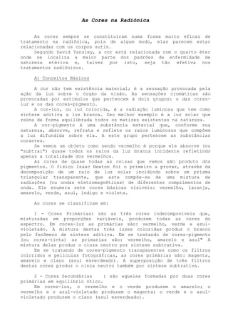 As Cores na Radiônica 
As cores sempre se constituíram numa forma muito eficaz de tratamento na radiônica, pois de algum modo, elas parecem estar relacionadas com os corpos sutis. 
Segundo David Tansley, a cor está relacionada com o quarto éter onde se localiza a maior parte dos padrões de enfermidade de natureza etérica e, talvez por isto, seja tão efetiva nos tratamentos radiônicos. 
A) Conceitos Básicos 
A cor não tem existência material; é a sensação provocada pela ação da luz sobre o órgão da visão. As sensações cromáticas são provocadas por estímulos que pertencem à dois grupos: o das cores- luz e os das cores-pigmento. 
A cor-luz, ou luz colorida, é a radiação luminosa que tem como síntese aditiva a luz branca. Seu melhor exemplo é a luz solar que reúne de forma equilibrada todos os matizes existentes na natureza. 
A cor-pigmento é uma substância material que, conforme sua natureza, absorve, refrata e reflete os raios luminosos que compõem a luz difundida sobre ela. A este grupo pertencem as substâncias corantes. 
Se vemos um objeto como sendo vermelho é porque ele absorve (ou "subtrai") quase todos os raios da luz branca incidente refletindo apenas a totalidade dos vermelhos. 
As cores de quase todas as coisas que vemos são produto dós pigmentos. O físico Isaac Newton foi o primeiro a provar, através da decomposição de um raio de luz solar incidindo sobre um prisma triangular transparente, que este compõe-se de uma mistura de radiações (ou ondas eletromagnéticas) de diferentes comprimentos de onda. Ele enumera sete cores básicas visíveis: vermelho, laranja, amarelo, verde, azul, índigo e violeta. 
As cores se classificam em: 
1 - Cores Primárias: são as três cores indecomponíveis que, misturadas em proporções variáveis, produzem todas as cores do espectro. Em cores-luz as primárias são: vermelho, verde e azul- violetado. A mistura destas três luzes coloridas produz o branco pelo fenômeno de síntese aditiva. Em se tratando de cores-pigmento (ou cores-tinta) as primarias são: vermelho, amarelo e azul" A mistura delas produz o cinza neutro por síntese subtrativa. 
Em se tratando de cores-pigmento transparentes como os filtros coloridos e películas fotográficas, as cores primárias são: magenta, amarelo e cíano (azul esverdeado). A superposição de três filtros destas cores produz o cinza neutro também por síntese subtrativa. 
2 - Cores Secundárias : são aquelas formadas por duas cores primárias em equilíbrio ótico. 
Em cores-luz, o vermelho e o verde produzem o amarelo; o vermelho e o azul-violetado produzem o magenta; o verde e o azul- violetado produzem o cíano (azul esverdeado).  