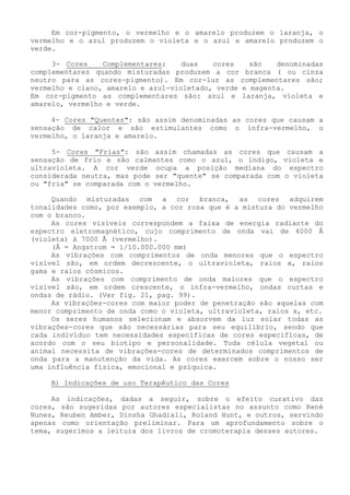 Em cor-pigmento, o vermelho e o amarelo produzem o laranja, o vermelho e o azul produzem o violeta e o azul e amarelo produzem o verde. 
3- Cores Complementares: duas cores são denominadas complementares quando misturadas produzem a cor branca ( ou cinza neutro para as cores-pigmento). Em cor-luz as complementares são; vermelho e cíano, amarelo e azul-violetado, verde e magenta. 
Em cor-pigmento as complementares são: azul e laranja, violeta e amarelo, vermelho e verde. 
4- Cores "Quentes": são assim denominadas as cores que causam a sensação de calor e são estimulantes como o infra-vermelho, o vermelho, o laranja e amarelo. 
5- Cores "Frias": são assim chamadas as cores que causam a sensação de frio e são calmantes como o azul, o índigo, violeta e ultravioleta. A cor verde ocupa a posição mediana do espectro considerada neutra, mas pode ser "quente" se comparada com o violeta ou "fria" se comparada com o vermelho. 
Quando misturadas com a cor branca, as cores adquirem tonalidades como, por exemplo, a cor rosa que é a mistura do vermelho com o branco. 
As cores visíveis correspondem a faixa de energia radiante do espectro eletromagnético, cujo comprimento de onda vai de 4000 Å (violeta) à 7000 Å (vermelho). 
(Å = Angstrom = 1/10.000.000 mm) 
As vibrações com comprimentos de onda menores que o espectro visível são, em ordem decrescente, o ultravioleta, raios x, raios gama e raios cósmicos. 
As vibrações com comprimento de onda maiores que o espectro visível são, em ordem crescente, o infra-vermelho, ondas curtas e ondas de rádio. (Ver fig. 21, pag. 99). 
As vibrações-cores com maior poder de penetração são aquelas com menor comprimento de onda como o violeta, ultravioleta, raios x, etc. 
Os seres humanos selecionam e absorvem da luz solar todas as vibrações-cores que são necessárias para seu equilíbrio, sendo que cada indivíduo tem necessidades específicas de cores especificas, de acordo com o seu biotipo e personalidade. Toda célula vegetal ou animal necessita de vibrações-cores de determinados comprimentos de onda para a manutenção da vida. As cores exercem sobre o nosso ser uma influência física, emocional e psíquica. 
B) Indicações de uso Terapêutico das Cores 
As indicações, dadas a seguir, sobre o efeito curativo das cores, são sugeridas por autores especialistas no assunto como René Nunes, Reuben Amber, Dinsha Ghadiali, Roland Hunt, e outros, servindo apenas como orientação preliminar. Para um aprofundamento sobre o tema, sugerimos a leitura dos livros de cromoterapia desses autores.  