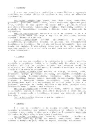 - VERMELHO 
é a cor que energiza e revitaliza o corpo físico, e comumente associada ao chakra básico ou coccígeo e age sobre as glândulas suprarenais. 
Indicações terapêuticas: Anemia, debilidade física, resfriados, paralisia, problemas circulatórios, dores reumáticas agravadas pelo frio, tremores de frio (quando não houver febre), prisão de ventre por atonia intestinal, tuberculose, frigidez, impotência, estimula a produção de hemoglobina, energiza o fígado, ativa a liberação da adrenalina. 
Efeitos psicológicos: Estimula a força de vontade, a fé e a coragem, dando maior confiança e espírito de iniciativa, fazendo superar a depressão e inércia. 
Contra indicações: estados inflamatórios ou febris, hipertensão, perturbações mentais em pessoas com temperamentos histéricos ou coléricos. Por ser uma cor muito estimulante, deve ser usada com cautela. É aconselhado nunca usá-la de forma exclusiva, mas complementá-la com a cor verde ou azul para neutralizar qualquer efeito indesejável. 
- LARANJA 
Por ser uma cor resultante da combinação do vermelho e amarelo, estimula a atividade física e a intelectual. Fortalece o corpo etérico, vivifica as emoções criando uma sensação geral de disposição, satisfação e bem estar. É comumente associada ao chakra sacral e atua sobre as gônadas. 
Indicações terapêuticas: Estados de fadiga, câimbras, asma, bronquite, doenças pulmonares em geral, estimulante respiratório, tônico sexual, hipotireoidismo, epilepsia, gota, reumatismo, antiespasmódica, doenças renais, suspensão da menstruação, fissuras, fraturas e fraquezas ósseas, carminativa, inibe a ação das paratireóides, auxilia o metabolismo do cálcio, ativa o baço e o pâncreas, prevenção de tumores malignos e benignos, prolapso anal, debilidade mental, traumatismos musculares. 
Efeitos psicológicos: Aumenta o otimismo, remove as repressões e inibições, amplia a mente tornando-a receptiva a novas idéias, aumenta a compreensão e tolerância, promove uma sensação geral de bem estar. 
Contra indicações: Nenhuma digna de registro. 
- AMARELO 
É a cor do intelecto e da razão; estimula as faculdades mentais, proporciona uma atitude harmoniosa em relação à vida e favorece o equilíbrio, o otimismo e a alegria. É comumente associada ao chakra do plexo solar e atua sobre o pâncreas. 
Indicações terapêuticas: Diabete, dispepsia, flatulência, azia e má digestão, prisão de ventre, hemorróidas, paralisia, eczemas e doenças da pele, males do fígado, colagogo, estimulante  