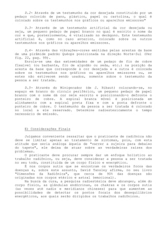 D.2- Através de um testemunho da cor desejada constituído por um pedaço colorido de pano, plástico, papel ou cartolina, o qual é colocado sobre os testemunhos nos gráficos ou aparelhos emissores" 
D.3- Através de um testemunho artificial da cor desejada ou seja, um pequeno pedaço de papel branco no qual é escrito o nome da cor e que, posteriormente, é vitalizado no decágono. Este testemunho artificial é, como no caso anterior, colocado sobre os outros testemunhos nos gráficos ou aparelhos emissores. 
D.4- Através das vibrações-cores emitidas pelas arestas da base de uma pirâmide padrão Quéops posicionada na direção Norte-Sul (Ver fig. 22, pag. 99). 
Enrola-se uma das extremidades de um pedaço de fio de cobre flexível (ou barbante, fio de algodão ou seda, etc.) na posição da aresta da base que corresponde à cor desejada e a outra é colocada sobre os testemunhos nos gráficos ou aparelhos emissores ou, se estes não estiverem sendo usados, somente sobre o testemunho da pessoa a ser tratada. 
D.5- Através do Minigerador (de J. Ribaut) colocando-se, no espaço em branco do círculo periférico, um pequeno pedaço de papel branco com o nome dá cor nele escrito e posicionando-o defronte o ponteiro de cobre. A espiral branca móvel é posicionada em alinhamento com a espiral preta fixa e com a ponta defronte o ponteiro de cobre. O testemunho da pessoa a ser tratada é colocado no local a ele reservado. Determine radiestesicamente o tempo necessário de emissão. 
E) Considerações Finais 
Julgamos conveniente ressaltar que o praticante de radiônica não deve se limitar apenas ao tratamento de sintomas, pois, com esta atitude que seria análoga àquela de "varrer a sujeira para debaixo do tapete", ele deixa de atuar sobre as verdadeiras raízes dos problemas. 
O praticante deve procurar sempre dar um enfoque holístico ao trabalho radiônico, ou seja, deve considerar a pessoa a ser tratada no seu todo, constituída de um corpo físico e energético. 
É nos corpos sutis que se encontram os verdadeiros focos das doenças e, sobre este assunto, David Tansley afirma, no seu livro "Dimensões da Radiônica", que cerca de 90% das doenças são originadas nos corpos etérico e astral (emocional). 
Na busca da cura, a pesquisa radiestésica deve abranger, além do corpo físico, as glândulas endócrinas, os chakras e os corpos sutis (as vezes até nadis e meridianos chineses) para que aumentem as possibilidades de detectar os pontos focais dos desequilíbrios energéticos, aos quais serão dirigidos os trabalhos radiônicos.  