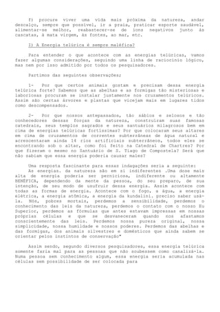f) procure viver uma vida mais próxima da natureza, andar descalço, sempre que possível, ir a praia, praticar esporte saudável, alimentar-se melhor, reabastecer-se de íons negativos junto às cascatas, à mata virgem, às fontes, ao mar, etc. 
I) A Energia telúrica é sempre maléfica? 
Para entender o que acontece com as energias telúricas, vamos fazer algumas considerações, seguindo uma linha de raciocínio lógico, mas nem por isso admitido por todos os pesquisadores. 
Partimos das seguintes observações; 
1- Por que certos animais gostam e precisam dessa energia telúrica forte? Sabemos que as abelhas e as formigas tão misteriosas e laboriosas procuram se instalar justamente nos cruzamentos telúricos. Assim são certas árvores e plantas que vicejam mais em lugares tidos como descompensados. 
2- Por que nossos antepassados, tão sábios e zelosos e tão conhecedores dessas forças da natureza, construíram suas famosas catedrais, seus templos sagrados e seus santuários milagrosos bem em cima de energias telúricas fortíssimas? Por que colocaram seus altares em cima de cruzamentos de correntes subterrâneas de água natural e acrescentaram ainda 14 rios artificiais subterrâneos, todos eles se encontrando sob o altar, como foi feito na Catedral de Chartres? Por que fizeram o mesmo no Santuário de S. Tiago de Compostela? Será que não sabiam que essa energia poderia causar males? 
Uma resposta fascinante para essas indagações seria a seguinte: 
As energias. da natureza são em si indiferentes .Uma dose mais alta de energia poderia ser perniciosa, indiferente ou altamente BENÉFICA, dependendo da mente da pessoa, do seu preparo, de sua intenção, de seu modo de usufruir dessa energia. Assim acontece com todas as formas de energia. Acontece com o fogo, a água, a energia elétrica, a energia atômica, a energia da kundalini. preciso saber usá- la. Nós, pobres mortais, perdemos a sensibilidade, perdemos o conhecimento das leis da natureza, perdemos o contato com o nosso Eu Superior, perdemos as fórmulas que antes estavam impressas em nossas próprias células e que se desvaneceram quando nos afastamos conscientemente das leis. Perdemos nossa pureza original, nossa simplicidade, nossa humildade e nossos poderes. Perdemos das abelhas e das formigas, dos animais silvestres e domésticos que ainda sabem se orientar pelos instintos de conservação" 
Assim sendo, segundo diversos pesquisadores, essa energia telúrica somente faria mal para as pessoas que não soubessem como canalizá-la. Numa pessoa sem conhecimento algum, essa energia seria acumulada nas células sem possibilidade de ser colocada para  