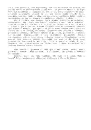 fora, sem proveito, sem expressão, sem ser traduzida em formas, em outras energias transmutadas" Ainda mais. As pessoas "frias", do tipo "K", com tendência á inatividade, sem ideal, sem perspectiva de vida, estariam acumulando dentro de si uma carga muito grande dessa energia. Sem dar vazão a ela, sem escape, a tendência fatal seria a descompensação das células, a formação dos nódulos, o câncer. 
Não é verdade que pessoas depressivas, inativas, desanimadas, aposentadas, sem ideal, sem futuro, totalmente negativas e apáticas, logo se tornam vitimas reais do câncer" do reumatismo e outros males físicos? E que dizer dos distúrbios psíquicos? Ao contrário, pessoas que soltam a energia, que apesar da idade estão sempre construindo um futuro cheio de ideais, em eterna atividade como abelhas e formigas, pessoas dinâmicas, com mente altamente positiva, parecem mais imunes às doenças degenerativas e aos distúrbios psíquicos? Nossos antepassados sabiam usar dessa poderosa energia. Canalizavam-na em pontos onde somente pessoas iniciadas nos poderes da mente eram capazes de transmutá-la em vida, força e energia vital. E nos? Enquanto não reaprendermos as lições que ficaram esquecidas nos tempos, tomemos nossos cuidados. 
Para concluir, podemos afirmar que o ser humano, embora tenha perdido a sensibilidade do animal e da planta, não perdeu o direito de escolher. 
Escolha, pois, uma vida saudável. Não mude só o local. Mude a mente" Seja esperançoso, otimista, confiante e cheio de ideais.  