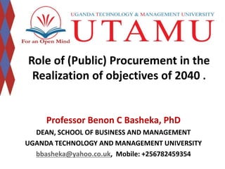 Role of (Public) Procurement in the 
Realization of objectives of 2040 . 
Professor Benon C Basheka, PhD 
DEAN, SCHOOL OF BUSINESS AND MANAGEMENT 
UGANDA TECHNOLOGY AND MANAGEMENT UNIVERSITY 
bbasheka@yahoo.co.uk, Mobile: +256782459354 
 
