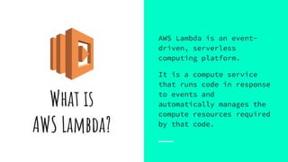 What is
AWS Lambda?
AWS Lambda is an event-
driven, serverless
computing platform.
It is a compute service
that runs code in response
to events and
automatically manages the
compute resources required
by that code.
 