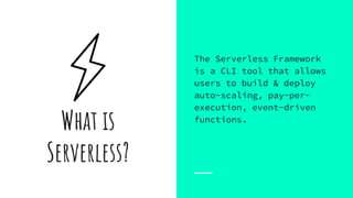 What is
Serverless?
The Serverless Framework
is a CLI tool that allows
users to build & deploy
auto-scaling, pay-per-
execution, event-driven
functions.
 