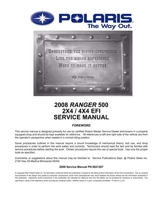 2008 RANGER 500
2X4 / 4X4 EFI
SERVICE MANUAL
FOREWORD
This service manual is designed primarily for use by certified Polaris Master Service Dealer technicians in a properly
equipped shop and should be kept available for reference. All references to left and right side of the vehicle are from
the operator's perspective when seated in a normal riding position.
Some procedures outlined in this manual require a sound knowledge of mechanical theory, tool use, and shop
procedures in order to perform the work safely and correctly. Technicians should read the text and be familiar with
service procedures before starting the work. Certain procedures require the use of special tools. Use only the proper
tools as specified.
Comments or suggestions about this manual may be directed to: Service Publications Dept. @ Polaris Sales Inc.
2100 Hwy 55 Medina Minnesota 55340.
2008 Service Manual PN 9921267
© Copyright 2007 Polaris Sales Inc. All information contained within this publication is based on the latest product information at the time of publication. Due to constant
improvements in the design and quality of production components, some minor discrepancies may result between the actual vehicle and the information presented in
this publication. Depictions and/or procedures in this publication are intended for reference use only. No liability can be accepted for omissions or inaccuracies. Any
reprinting or reuse of the depictions and/or procedures contained within, whether whole or in part, is expressly prohibited. Printed in U.S.A.
 