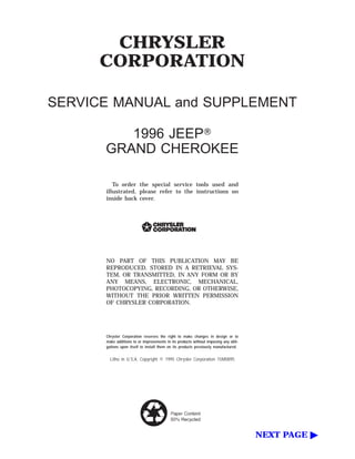 CHRYSLER
CORPORATION
SERVICE MANUAL and SUPPLEMENT
1996 JEEPா
GRAND CHEROKEE
To order the special service tools used and
illustrated, please refer to the instructions on
inside back cover.
NO PART OF THIS PUBLICATION MAY BE
REPRODUCED, STORED IN A RETRIEVAL SYS-
TEM, OR TRANSMITTED, IN ANY FORM OR BY
ANY MEANS, ELECTRONIC, MECHANICAL,
PHOTOCOPYING, RECORDING, OR OTHERWISE,
WITHOUT THE PRIOR WRITTEN PERMISSION
OF CHRYSLER CORPORATION.
Chrysler Corporation reserves the right to make changes in design or to
make additions to or improvements in its products without imposing any obli-
gations upon itself to install them on its products previously manufactured.
Litho in U.S.A. Copyright © 1995 Chrysler Corporation 15M0895
NEXT PAGE ᮣ
 