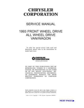 CHRYSLER
CORPORATION
SERVICE MANUAL
1993 FRONT WHEEL DRIVE
ALL WHEEL DRIVE
VAN/WAGON
To order the special service tools used and
illustrated, please refer to the instructions on
inside back cover.
NO PART OF THIS PUBLICATION MAY BE
REPRODUCED, STORED IN A RETRIEVAL
SYSTEM, OR TRANSMITTED, IN ANY FORM
OR BY ANY MEANS, ELECTRONIC, ME-
CHANICAL, PHOTOCOPYING, RECORDING,
OR OTHERWISE, WITHOUT THE PRIOR
WRITTEN PERMISSION OF CHRYSLER
CORPORATION.
Chrysler Corporation reserves the right to make changes in design or to
make additions to or improvements in its products without imposing any ob-
ligations upon itself to install them on its products previously manufactured.
Litho in U.S.A. Copyright © 1992 Chrysler Corporation 20M0992
NEXT PAGE ᮣ
 