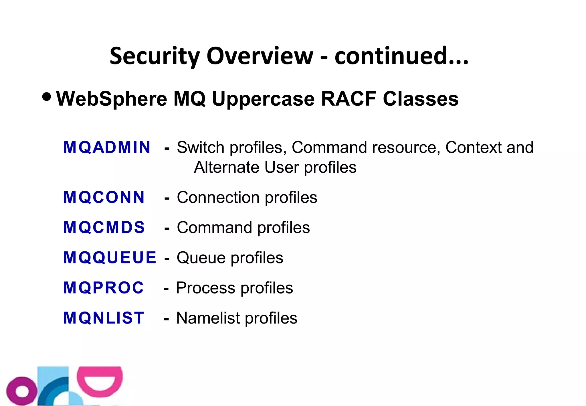 Security Overview - continued... 
WebSphere MQ Uppercase RACF Classes 
MQADMIN - Switch profiles, Command resource, Context and 
Alternate User profiles 
MQCONN - Connection profiles 
MQCMDS - Command profiles 
MQQUEUE - Queue profiles 
MQPROC - Process profiles 
MQNLIST - Namelist profiles 
 