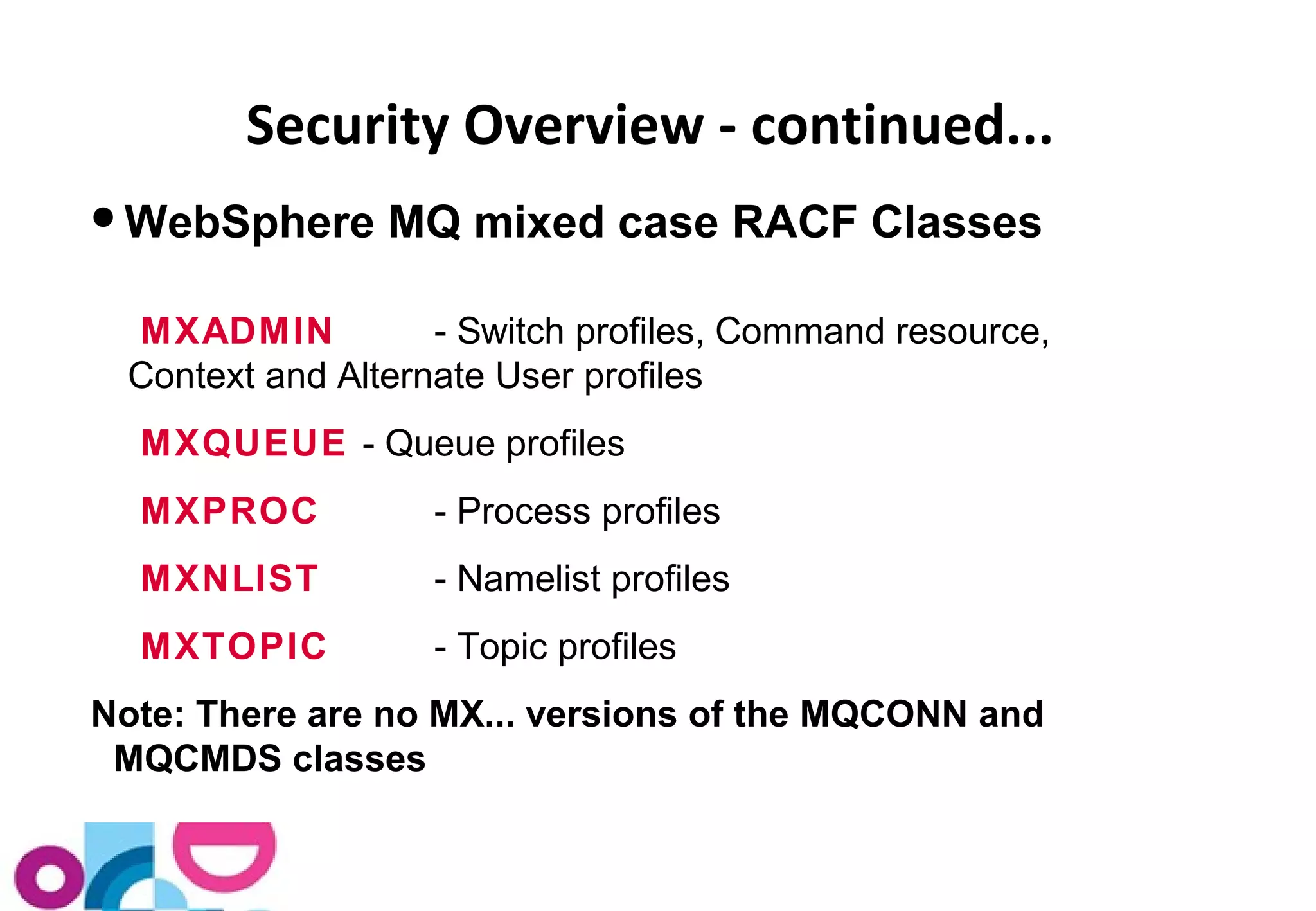 Security Overview - continued... 
WebSphere MQ mixed case RACF Classes 
MXADMIN - Switch profiles, Command resource, 
Context and Alternate User profiles 
MXQUEUE - Queue profiles 
MXPROC - Process profiles 
MXNLIST - Namelist profiles 
MXTOPIC - Topic profiles 
Note: There are no MX... versions of the MQCONN and 
MQCMDS classes 
 