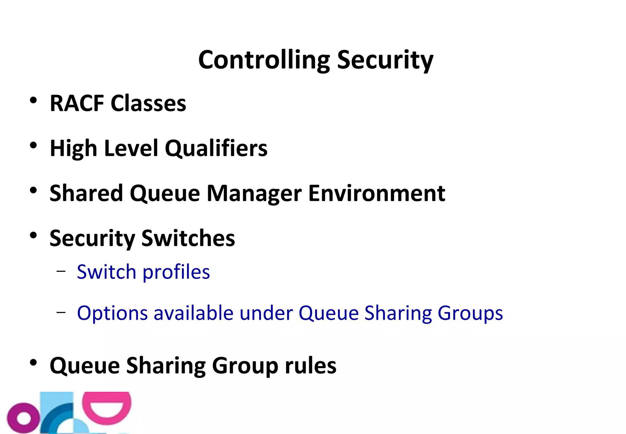 Controlling Security 
 RACF Classes 
 High Level Qualifiers 
 Shared Queue Manager Environment 
 Security Switches 
- Switch profiles 
- Options available under Queue Sharing Groups 
 Queue Sharing Group rules 
 