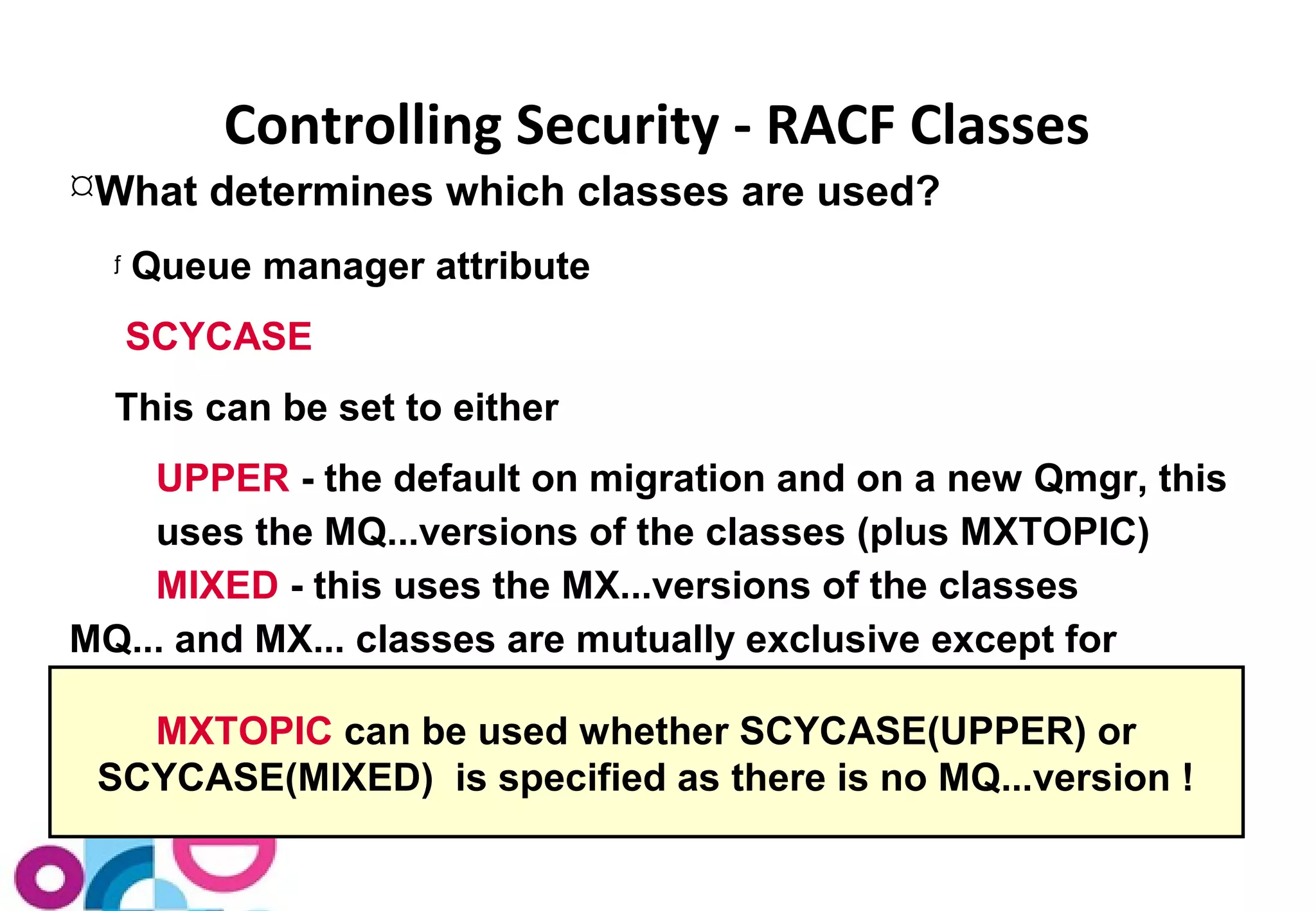 Controlling Security - RACF Classes 
What determines which classes are used? 
ƒ Queue manager attribute 
SCYCASE 
This can be set to either 
UPPER - the default on migration and on a new Qmgr, this 
uses the MQ...versions of the classes (plus MXTOPIC) 
MIXED - this uses the MX...versions of the classes 
MQ... and MX... classes are mutually exclusive except for 
MXTOPIC can be used whether SCYCASE(UPPER) or 
SCYCASE(MIXED) is specified as there is no MQ...version ! 
 