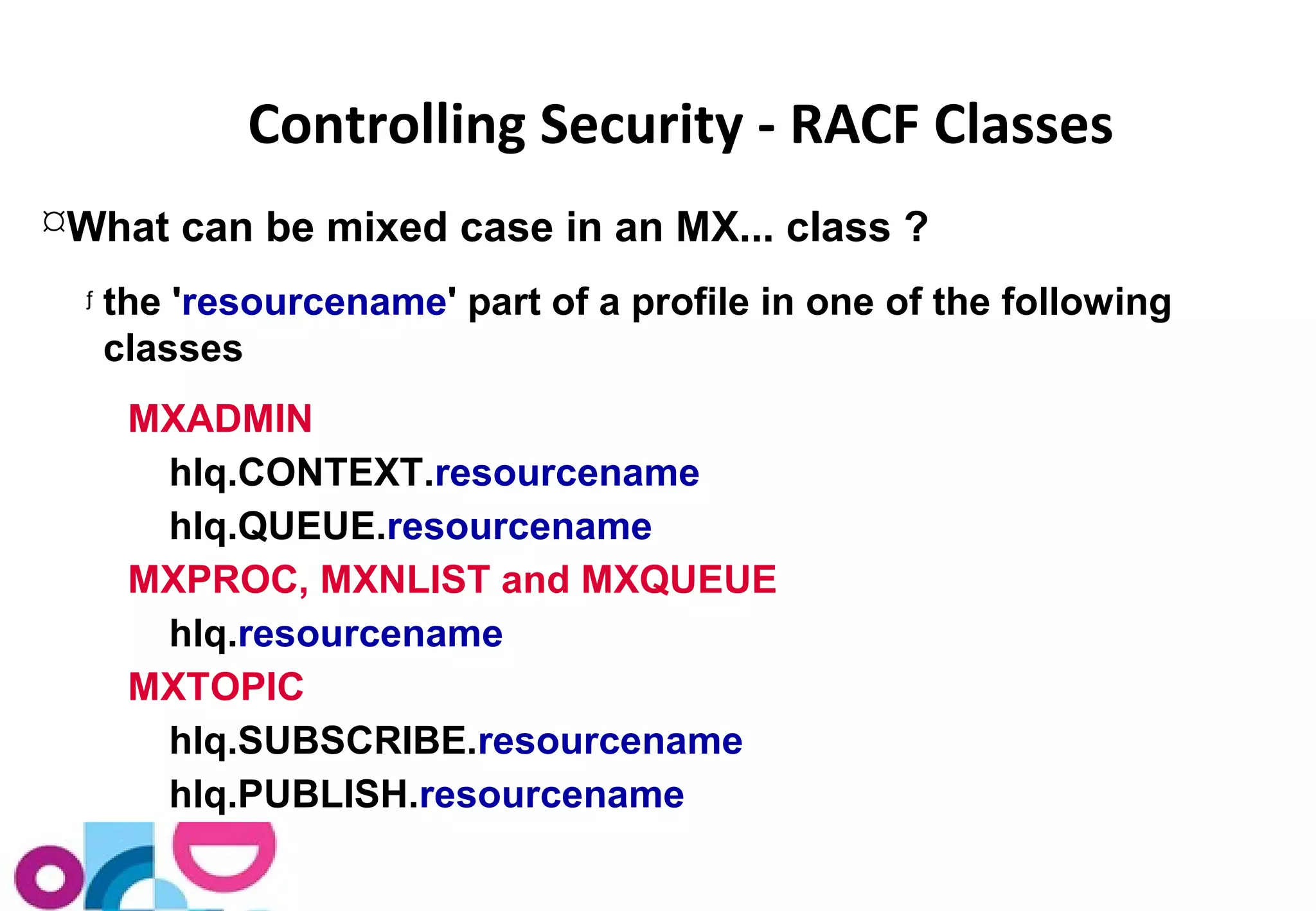 Controlling Security - RACF Classes 
What can be mixed case in an MX... class ? 
ƒ the 'resourcename' part of a profile in one of the following 
classes 
MXADMIN 
hlq.CONTEXT.resourcename 
hlq.QUEUE.resourcename 
MXPROC, MXNLIST and MXQUEUE 
hlq.resourcename 
MXTOPIC 
hlq.SUBSCRIBE.resourcename 
hlq.PUBLISH.resourcename 
 