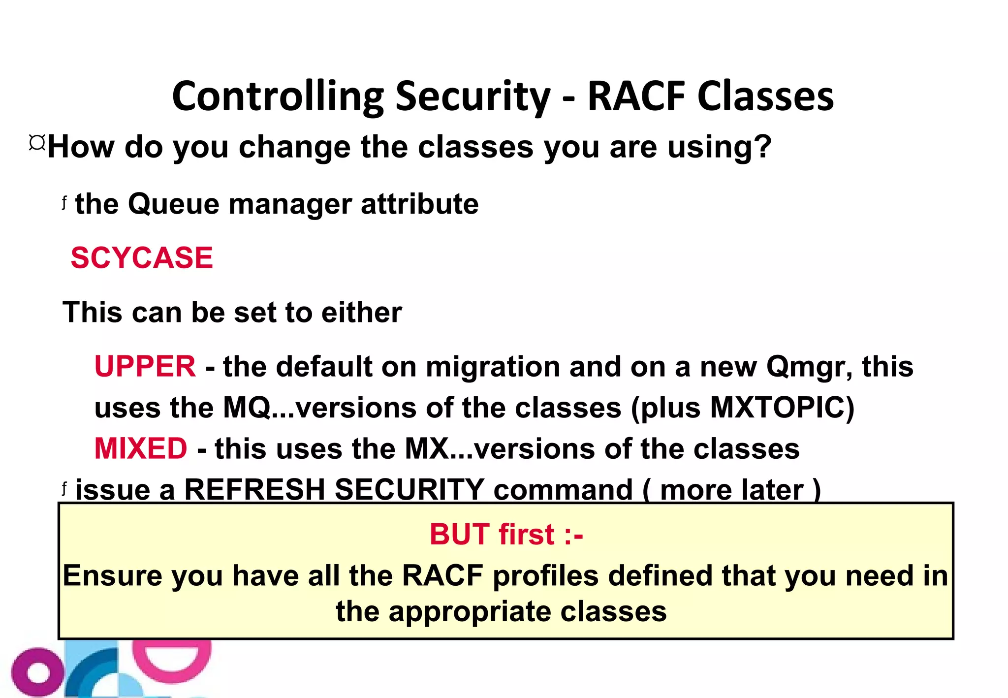 Controlling Security - RACF Classes 
How do you change the classes you are using? 
ƒ the Queue manager attribute 
SCYCASE 
This can be set to either 
UPPER - the default on migration and on a new Qmgr, this 
uses the MQ...versions of the classes (plus MXTOPIC) 
MIXED - this uses the MX...versions of the classes 
ƒ issue a REFRESH SECURITY command ( more later ) 
BUT first :- 
Ensure you have all the RACF profiles defined that you need in 
the appropriate classes 
 