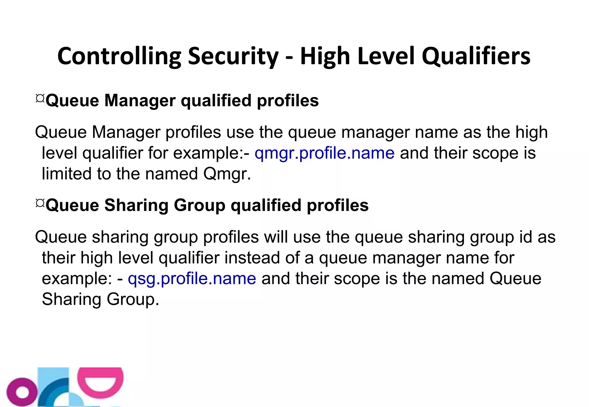 Controlling Security - High Level Qualifiers 
Queue Manager qualified profiles 
Queue Manager profiles use the queue manager name as the high 
level qualifier for example:- qmgr.profile.name and their scope is 
limited to the named Qmgr. 
Queue Sharing Group qualified profiles 
Queue sharing group profiles will use the queue sharing group id as 
their high level qualifier instead of a queue manager name for 
example: - qsg.profile.name and their scope is the named Queue 
Sharing Group. 
 