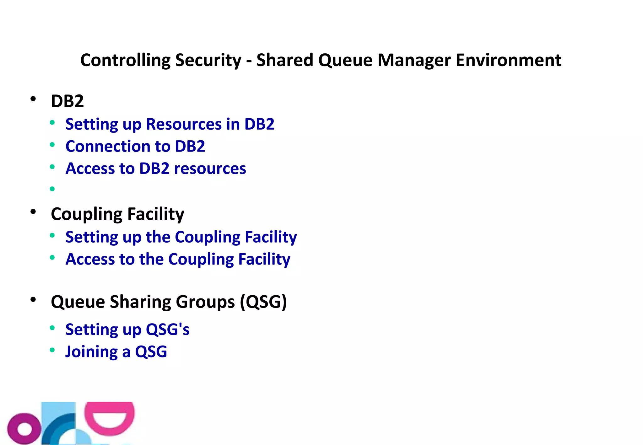 Controlling Security - Shared Queue Manager Environment 
 DB2 
● Setting up Resources in DB2 
● Connection to DB2 
● Access to DB2 resources 
● 
 Coupling Facility 
● Setting up the Coupling Facility 
● Access to the Coupling Facility 
 Queue Sharing Groups (QSG) 
● Setting up QSG's 
● Joining a QSG 
 