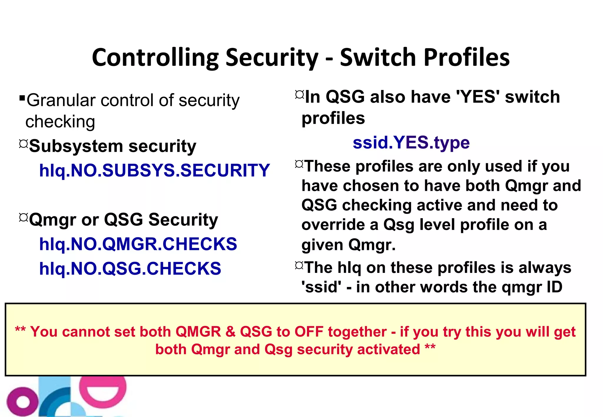 Controlling Security - Switch Profiles 
Granular control of security 
checking 
Subsystem security 
hlq.NO.SUBSYS.SECURITY 
Qmgr or QSG Security 
hlq.NO.QMGR.CHECKS 
hlq.NO.QSG.CHECKS 
In QSG also have 'YES' switch 
profiles 
ssid.YES.type 
These profiles are only used if you 
have chosen to have both Qmgr and 
QSG checking active and need to 
override a Qsg level profile on a 
given Qmgr. 
The hlq on these profiles is always 
'ssid' - in other words the qmgr ID 
** You cannot set both QMGR & QSG to OFF together - if you try this you will get 
both Qmgr and Qsg security activated ** 
 