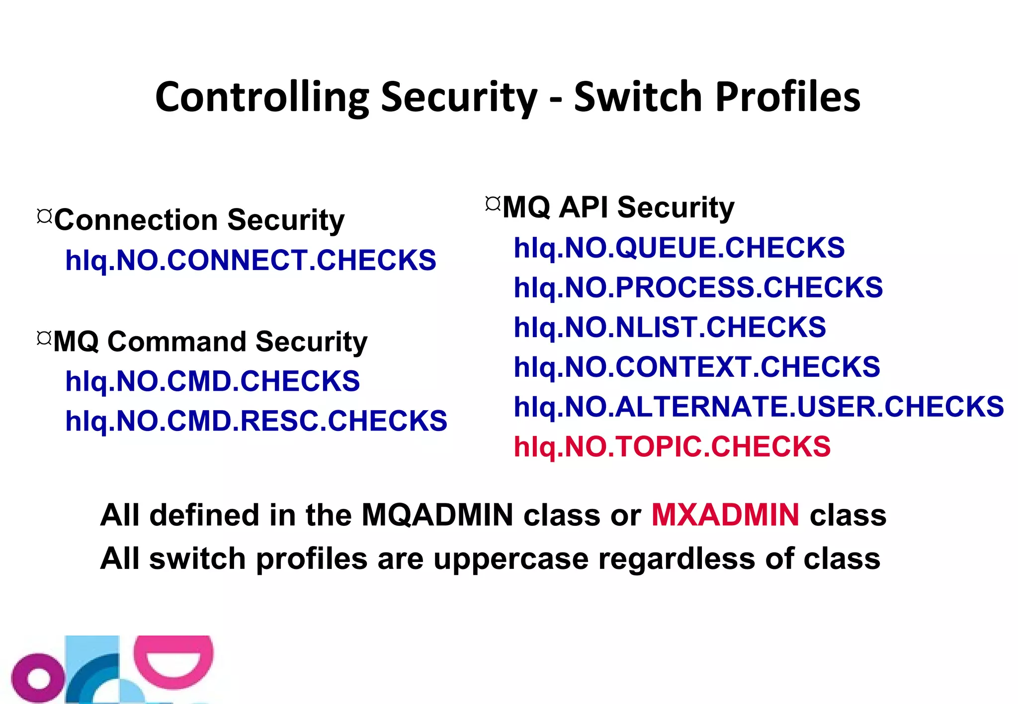 Controlling Security - Switch Profiles 
Connection Security 
hlq.NO.CONNECT.CHECKS 
MQ Command Security 
hlq.NO.CMD.CHECKS 
hlq.NO.CMD.RESC.CHECKS 
MQ API Security 
hlq.NO.QUEUE.CHECKS 
hlq.NO.PROCESS.CHECKS 
hlq.NO.NLIST.CHECKS 
hlq.NO.CONTEXT.CHECKS 
hlq.NO.ALTERNATE.USER.CHECKS 
hlq.NO.TOPIC.CHECKS 
All defined in the MQADMIN class or MXADMIN class 
All switch profiles are uppercase regardless of class 
 