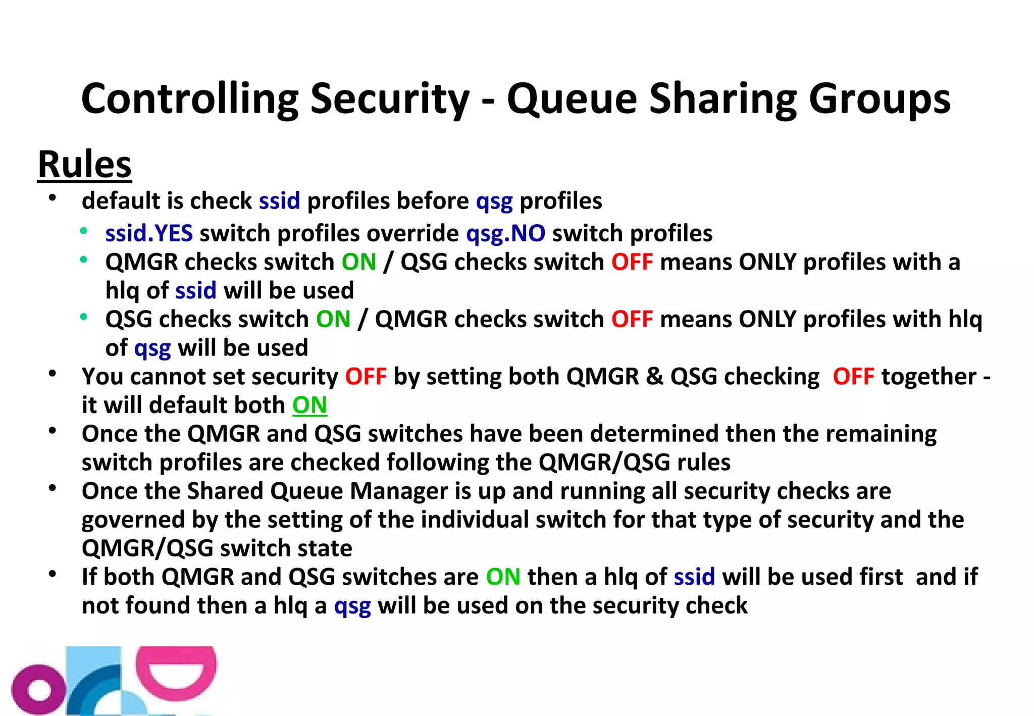 Controlling Security - Queue Sharing Groups 
Rules 
 default is check ssid profiles before qsg profiles 
● ssid.YES switch profiles override qsg.NO switch profiles 
● QMGR checks switch ON / QSG checks switch OFF means ONLY profiles with a 
hlq of ssid will be used 
● QSG checks switch ON / QMGR checks switch OFF means ONLY profiles with hlq 
of qsg will be used 
 You cannot set security OFF by setting both QMGR & QSG checking OFF together - 
it will default both ON 
 Once the QMGR and QSG switches have been determined then the remaining 
switch profiles are checked following the QMGR/QSG rules 
 Once the Shared Queue Manager is up and running all security checks are 
governed by the setting of the individual switch for that type of security and the 
QMGR/QSG switch state 
 If both QMGR and QSG switches are ON then a hlq of ssid will be used first and if 
not found then a hlq a qsg will be used on the security check 
 