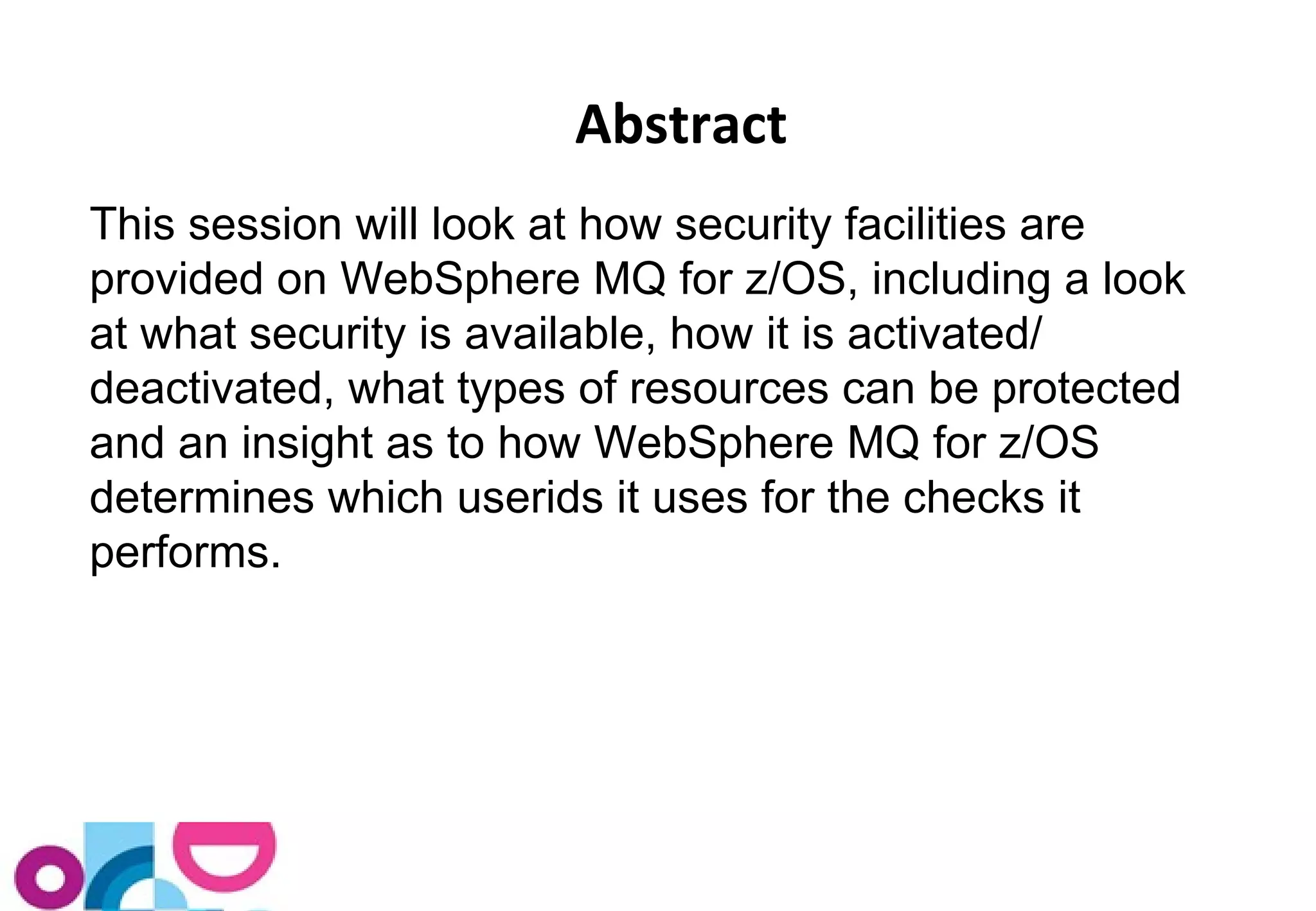 Abstract 
T his session will look at how security facilities are 
provided on WebSphere MQ for z/OS, including a look 
at what security is available, how it is activated/ 
deactivated, what types of resources can be protected 
and an insight as to how WebSphere MQ for z/OS 
determines which userids it uses for the checks it 
performs. 
 