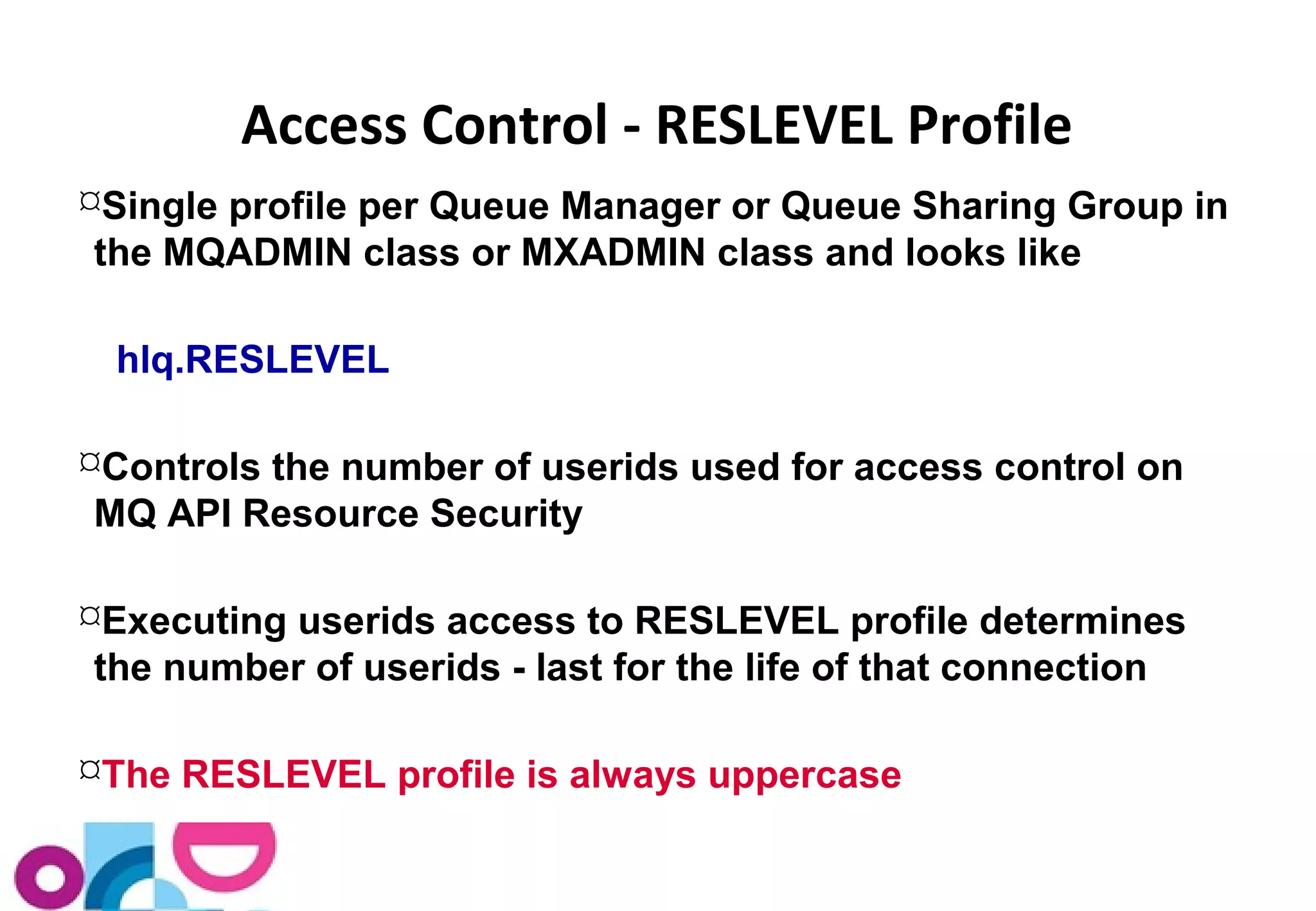 Access Control - RESLEVEL Profile 
Single profile per Queue Manager or Queue Sharing Group in 
the MQADMIN class or MXADMIN class and looks like 
hlq.RESLEVEL 
Controls the number of userids used for access control on 
MQ API Resource Security 
Executing userids access to RESLEVEL profile determines 
the number of userids - last for the life of that connection 
The RESLEVEL profile is always uppercase 
 