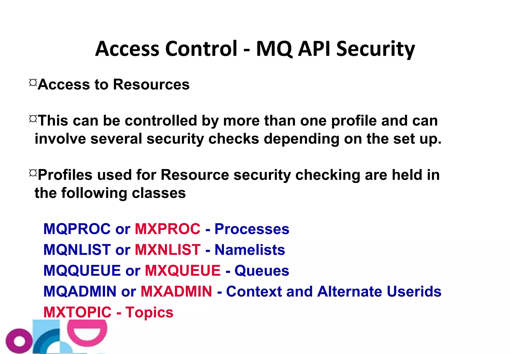 Access Control - MQ API Security 
Access to Resources 
This can be controlled by more than one profile and can 
involve several security checks depending on the set up. 
Profiles used for Resource security checking are held in 
the following classes 
MQPROC or MXPROC - Processes 
MQNLIST or MXNLIST - Namelists 
MQQUEUE or MXQUEUE - Queues 
MQADMIN or MXADMIN - Context and Alternate Userids 
MXTOPIC - Topics 
 