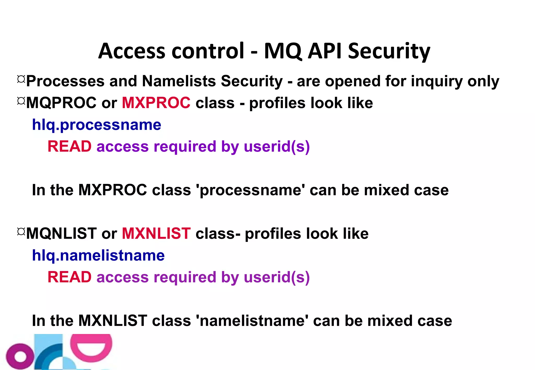 Access control - MQ API Security 
Processes and Namelists Security - are opened for inquiry only 
MQPROC or MXPROC class - profiles look like 
hlq.processname 
READ access required by userid(s) 
In the MXPROC class 'processname' can be mixed case 
MQNLIST or MXNLIST class- profiles look like 
hlq.namelistname 
READ access required by userid(s) 
In the MXNLIST class 'namelistname' can be mixed case 
 