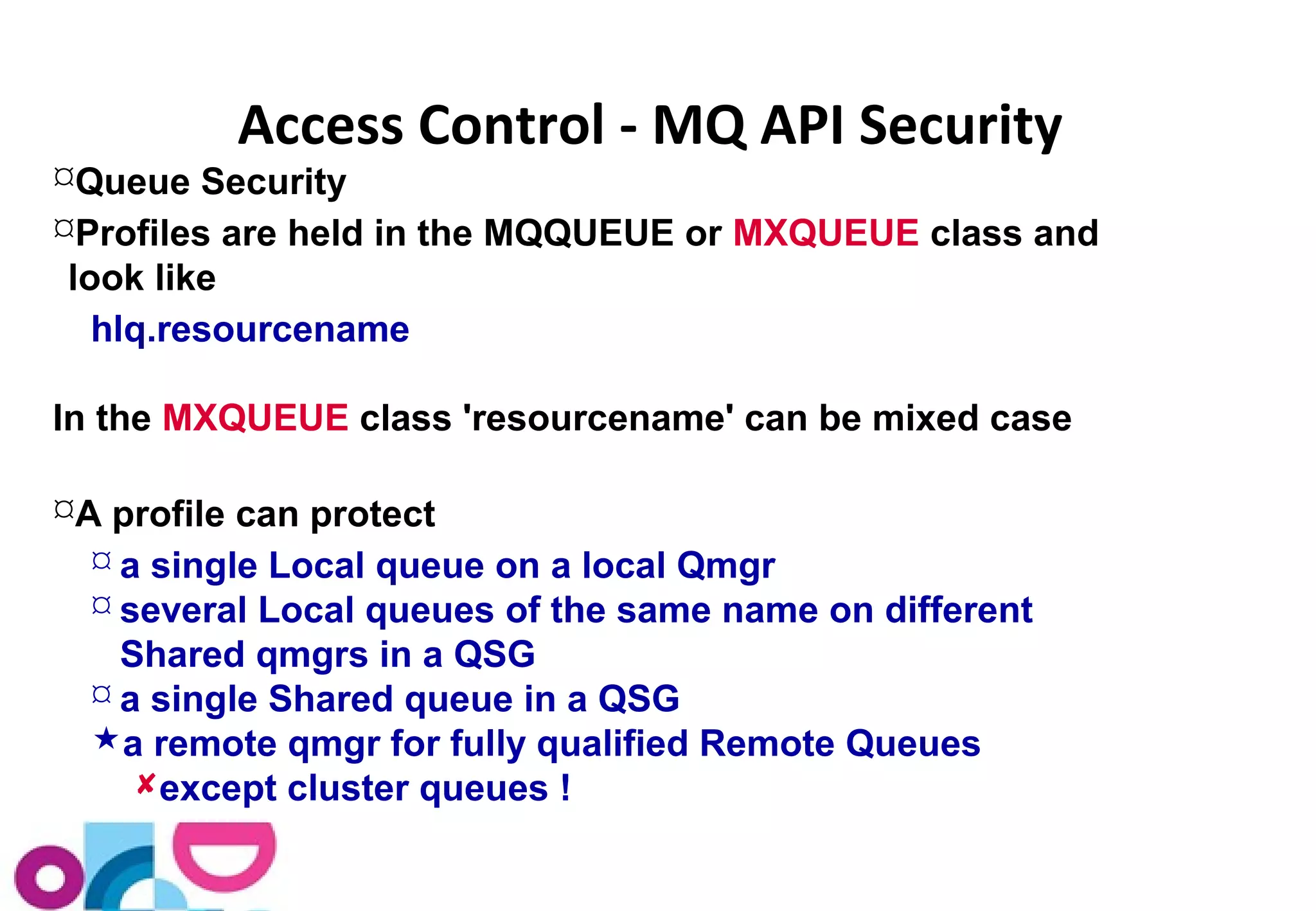 Access Control - MQ API Security 
Queue Security 
Profiles are held in the MQQUEUE or MXQUEUE class and 
look like 
hlq.resourcename 
In the MXQUEUE class 'resourcename' can be mixed case 
A profile can protect 
 a single Local queue on a local Qmgr 
 several Local queues of the same name on different 
Shared qmgrs in a QSG 
 a single Shared queue in a QSG 
a remote qmgr for fully qualified Remote Queues 
except cluster queues ! 
 