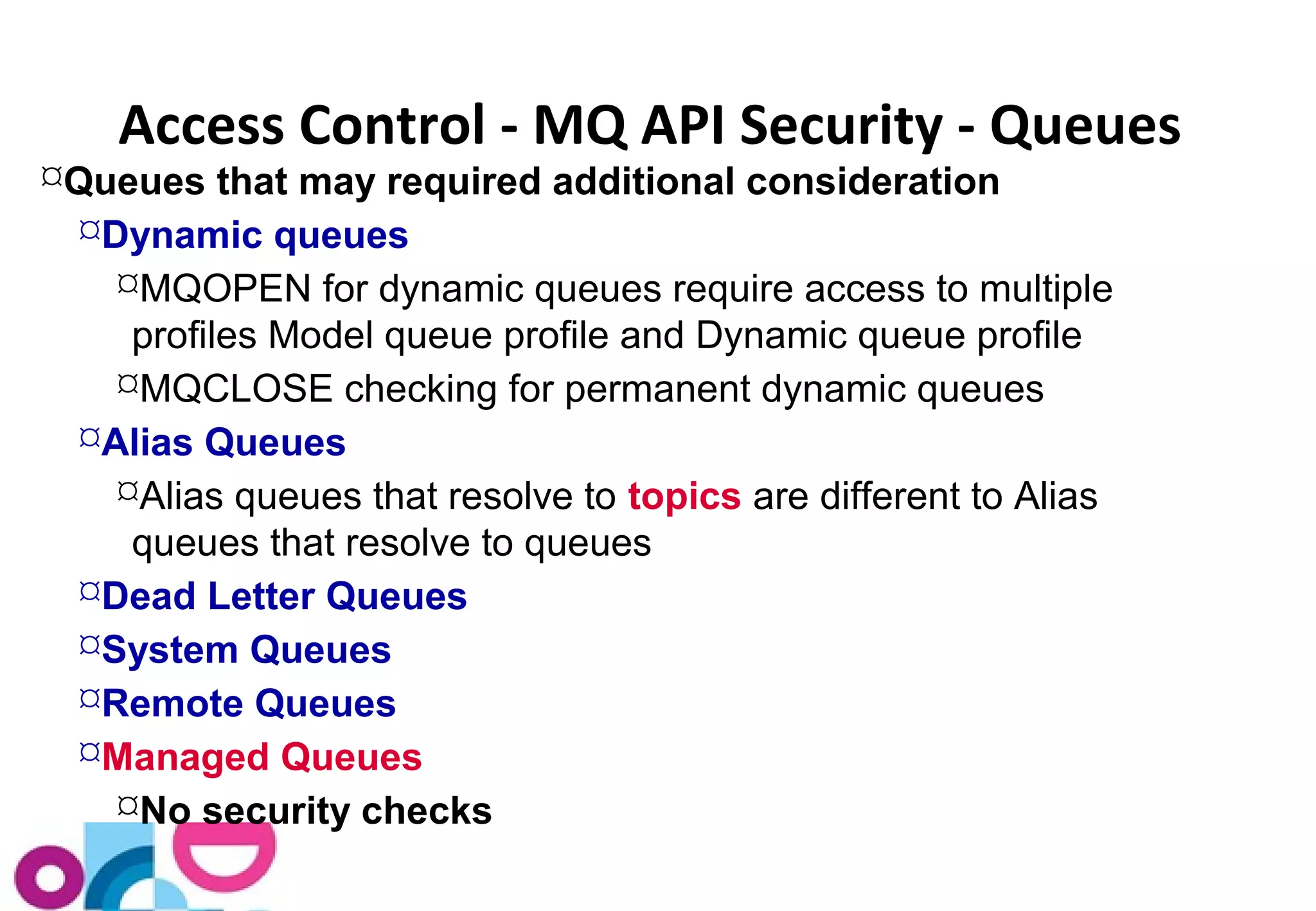 Access Control - MQ API Security - Queues 
Queues that may required additional consideration 
Dynamic queues 
MQOPEN for dynamic queues require access to multiple 
profiles Model queue profile and Dynamic queue profile 
MQCLOSE checking for permanent dynamic queues 
Alias Queues 
Alias queues that resolve to topics are different to Alias 
queues that resolve to queues 
Dead Letter Queues 
System Queues 
Remote Queues 
Managed Queues 
No security checks 
 