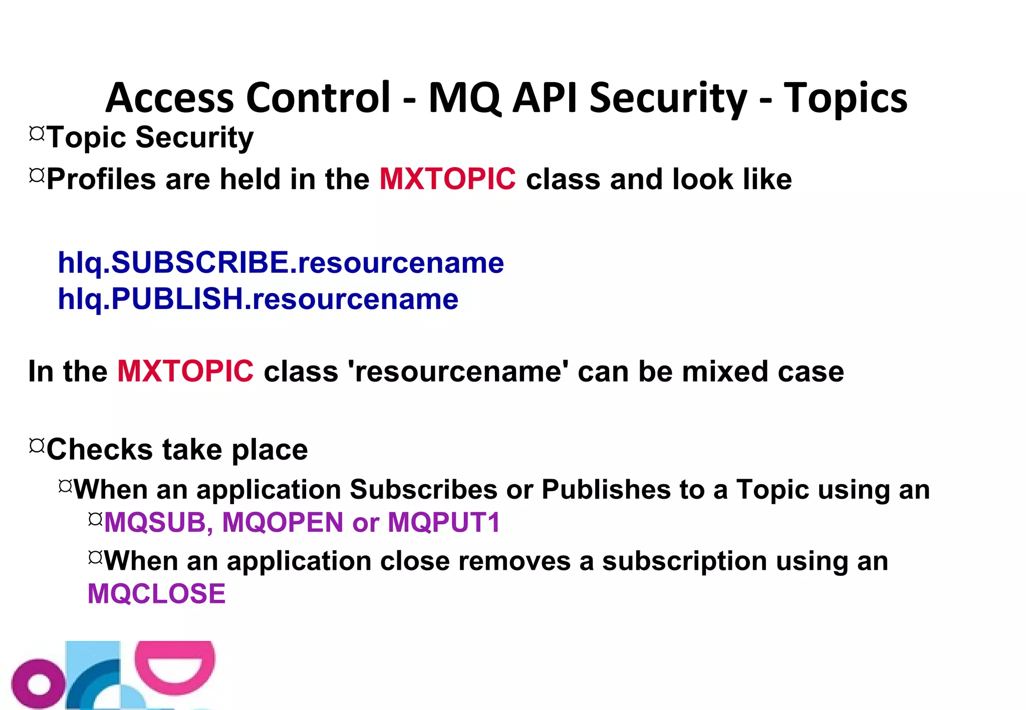 Access Control - MQ API Security - Topics 
Topic Security 
Profiles are held in the MXTOPIC class and look like 
hlq.SUBSCRIBE.resourcename 
hlq.PUBLISH.resourcename 
In the MXTOPIC class 'resourcename' can be mixed case 
Checks take place 
When an application Subscribes or Publishes to a Topic using an 
MQSUB, MQOPEN or MQPUT1 
When an application close removes a subscription using an 
MQCLOSE 
 