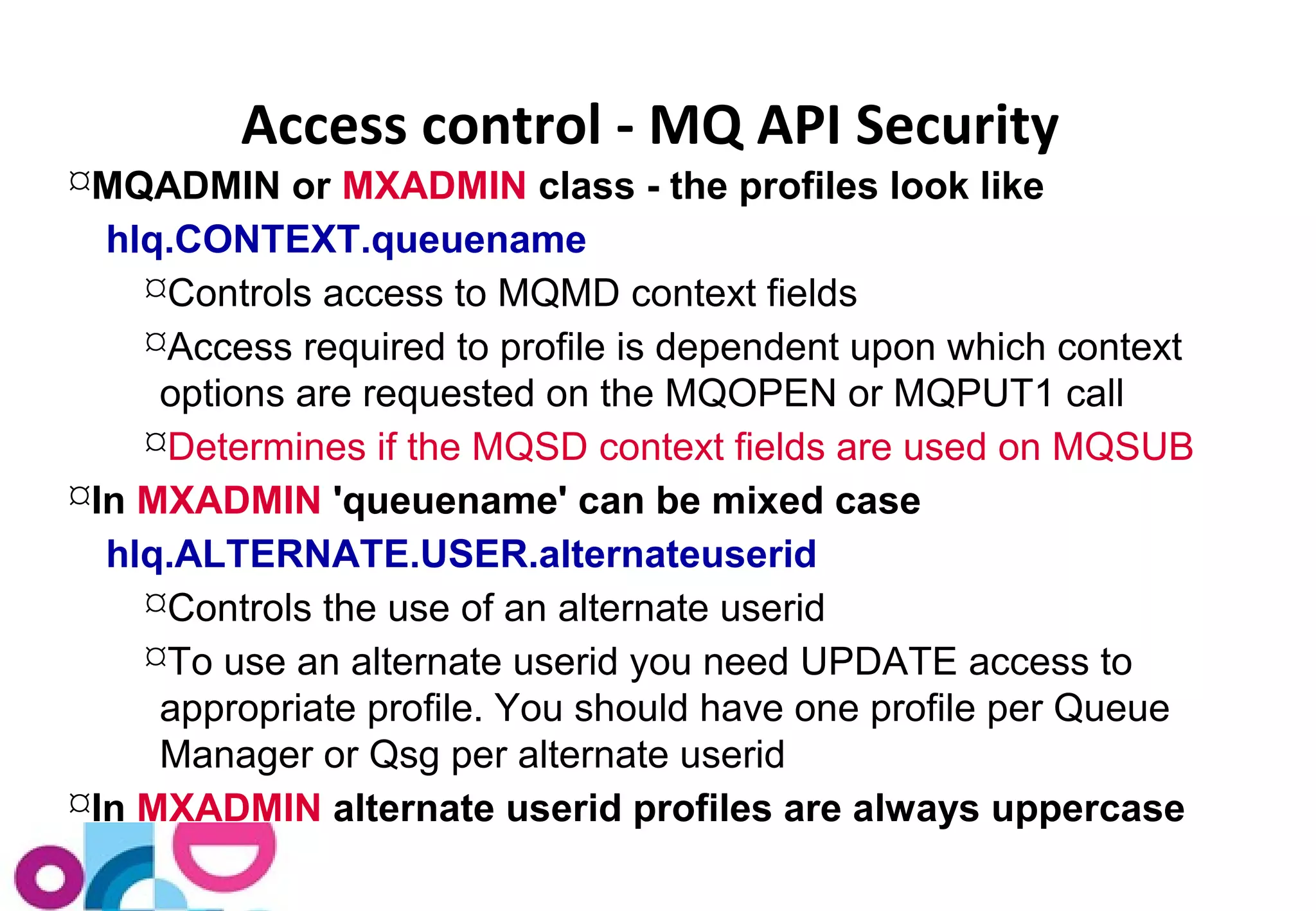 Access control - MQ API Security 
MQADMIN or MXADMIN class - the profiles look like 
hlq.CONTEXT.queuename 
Controls access to MQMD context fields 
Access required to profile is dependent upon which context 
options are requested on the MQOPEN or MQPUT1 call 
Determines if the MQSD context fields are used on MQSUB 
In MXADMIN 'queuename' can be mixed case 
hlq.ALTERNATE.USER.alternateuserid 
Controls the use of an alternate userid 
To use an alternate userid you need UPDATE access to 
appropriate profile. You should have one profile per Queue 
Manager or Qsg per alternate userid 
In MXADMIN alternate userid profiles are always uppercase 
 