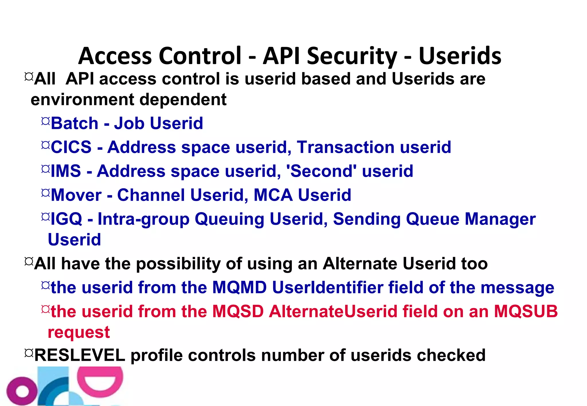 Access Control - API Security - Userids 
All API access control is userid based and Userids are 
environment dependent 
Batch - Job Userid 
CICS - Address space userid, Transaction userid 
IMS - Address space userid, 'Second' userid 
Mover - Channel Userid, MCA Userid 
IGQ - Intra-group Queuing Userid, Sending Queue Manager 
Userid 
All have the possibility of using an Alternate Userid too 
the userid from the MQMD UserIdentifier field of the message 
the userid from the MQSD AlternateUserid field on an MQSUB 
request 
RESLEVEL profile controls number of userids checked 
 