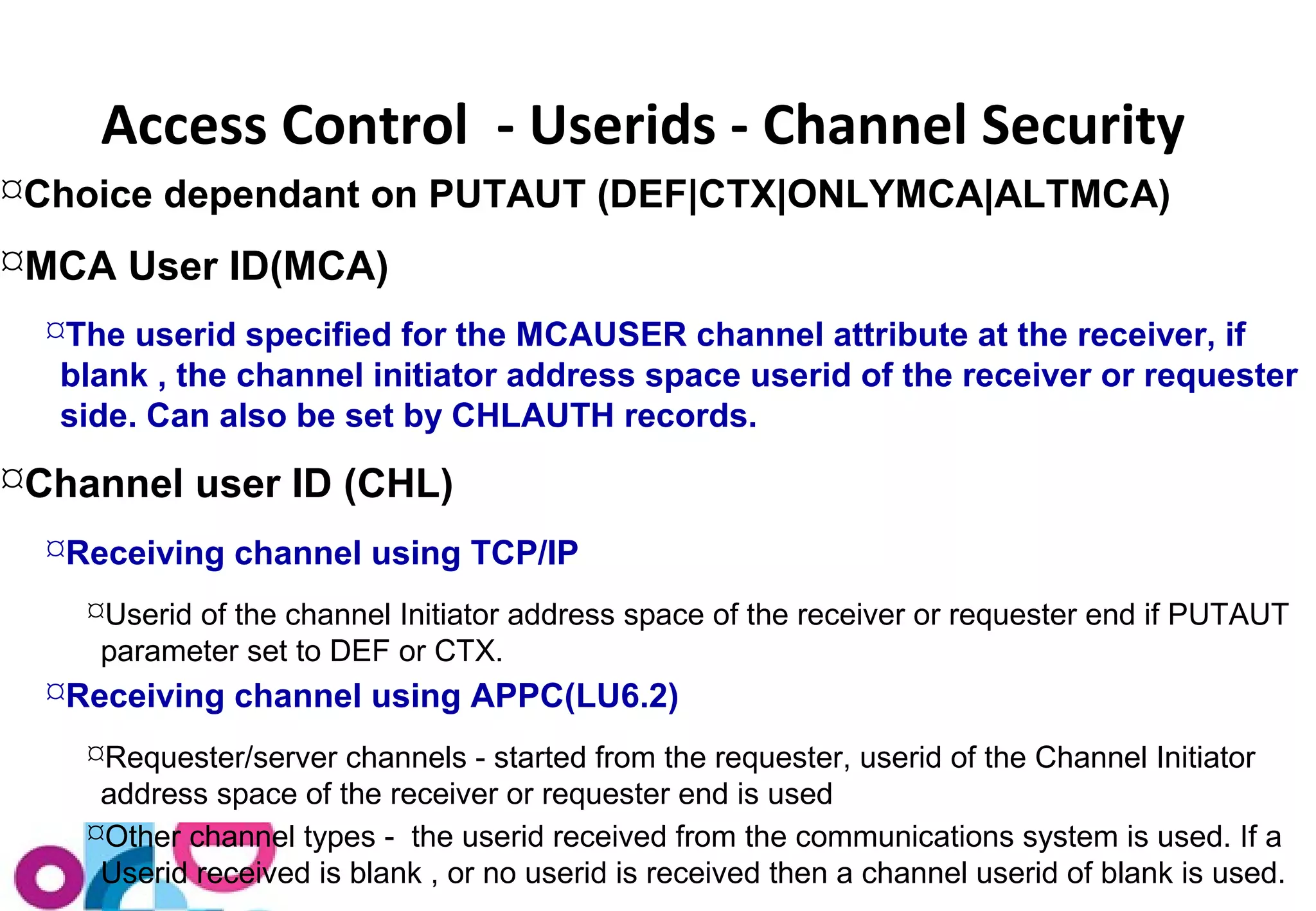 Access Control - Userids - Channel Security 
Choice dependant on PUTAUT (DEF|CTX|ONLYMCA|ALTMCA) 
MCA User ID(MCA) 
The userid specified for the MCAUSER channel attribute at the receiver, if 
blank , the channel initiator address space userid of the receiver or requester 
side. Can also be set by CHLAUTH records. 
Channel user ID (CHL) 
Receiving channel using TCP/IP 
Userid of the channel Initiator address space of the receiver or requester end if PUTAUT 
parameter set to DEF or CTX. 
Receiving channel using APPC(LU6.2) 
Requester/server channels - started from the requester, userid of the Channel Initiator 
address space of the receiver or requester end is used 
Other channel types - the userid received from the communications system is used. If a 
Userid received is blank , or no userid is received then a channel userid of blank is used. 
 