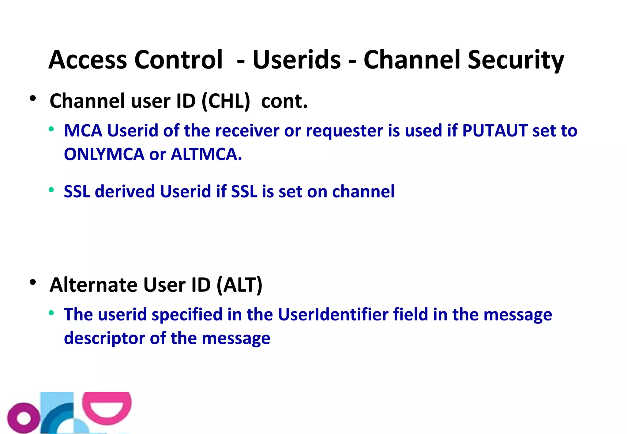Access Control - Userids - Channel Security 
 Channel user ID (CHL) cont. 
● MCA Userid of the receiver or requester is used if PUTAUT set to 
ONLYMCA or ALTMCA. 
● SSL derived Userid if SSL is set on channel 
 Alternate User ID (ALT) 
● The userid specified in the UserIdentifier field in the message 
descriptor of the message 
 