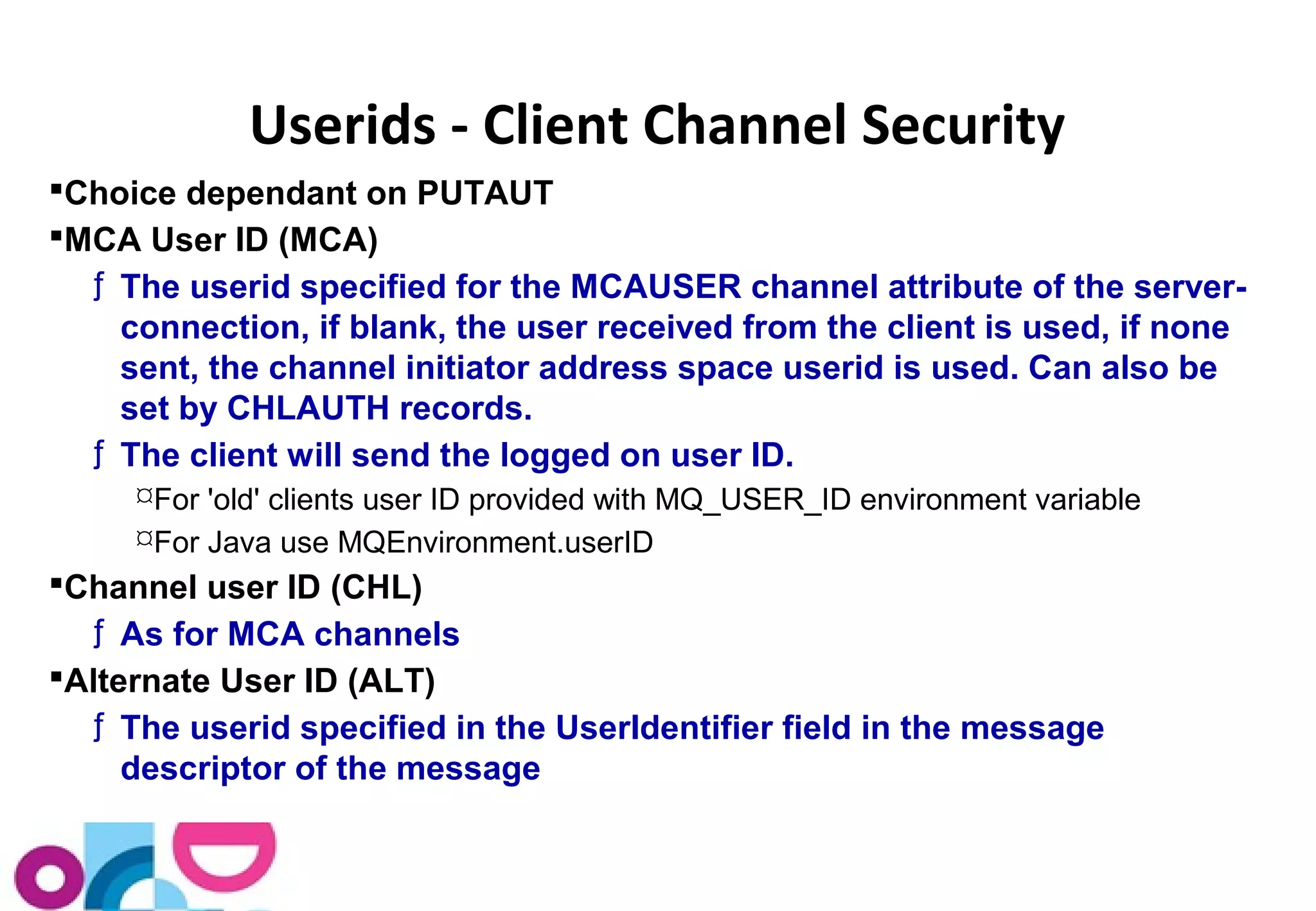 Userids - Client Channel Security 
Choice dependant on PUTAUT 
MCA User ID (MCA) 
ƒ The userid specified for the MCAUSER channel attribute of the server-connection, 
if blank, the user received from the client is used, if none 
sent, the channel initiator address space userid is used. Can also be 
set by CHLAUTH records. 
ƒ The client will send the logged on user ID. 
For 'old' clients user ID provided with MQ_USER_ID environment variable 
For Java use MQEnvironment.userID 
Channel user ID (CHL) 
ƒ As for MCA channels 
Alternate User ID (ALT) 
ƒ The userid specified in the UserIdentifier field in the message 
descriptor of the message 
 