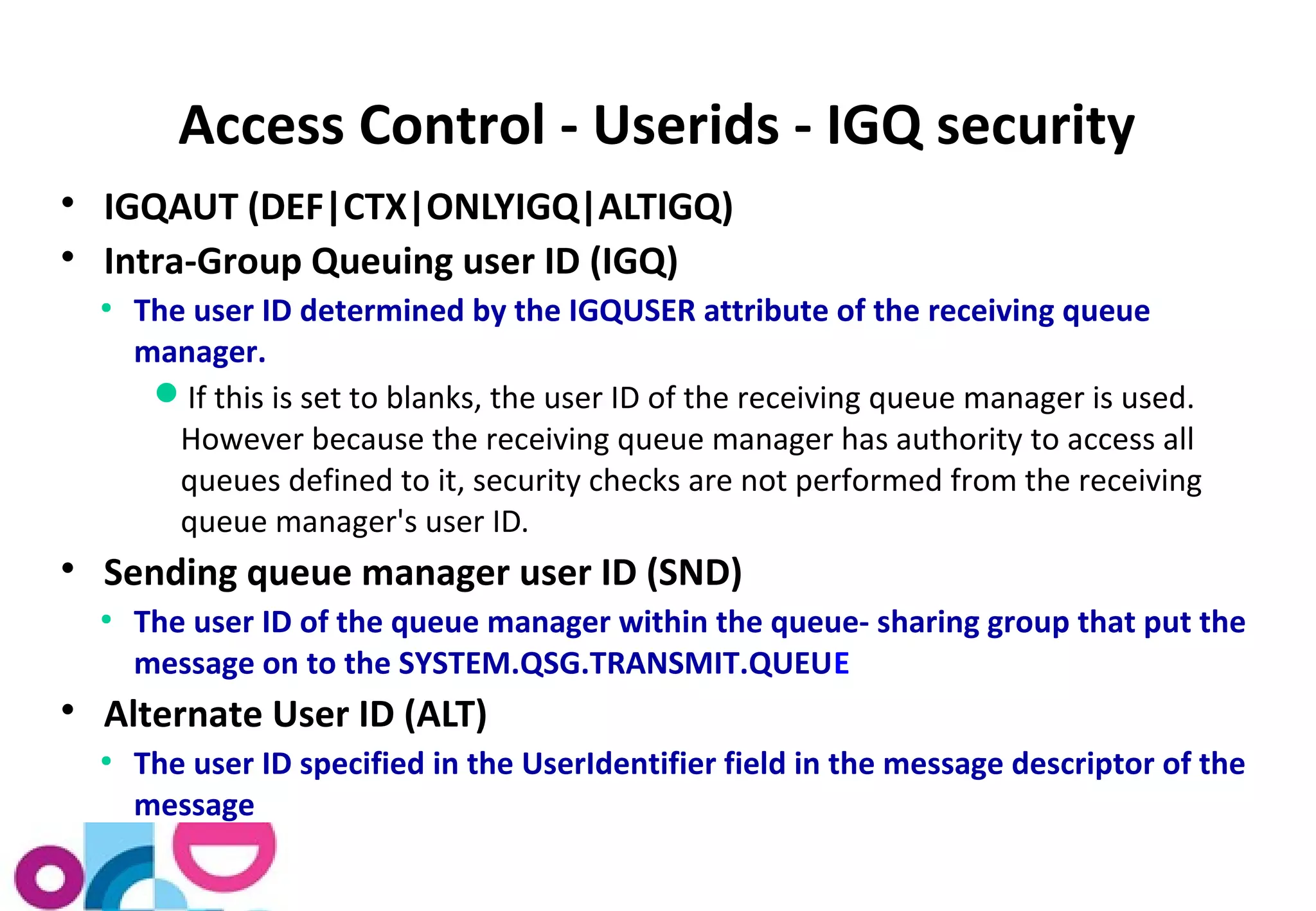 Access Control - Userids - IGQ security 
 IGQAUT (DEF|CTX|ONLYIGQ|ALTIGQ) 
 Intra-Group Queuing user ID (IGQ) 
● The user ID determined by the IGQUSER attribute of the receiving queue 
manager. 
If this is set to blanks, the user ID of the receiving queue manager is used. 
However because the receiving queue manager has authority to access all 
queues defined to it, security checks are not performed from the receiving 
queue manager's user ID. 
 Sending queue manager user ID (SND) 
● The user ID of the queue manager within the queue- sharing group that put the 
message on to the SYSTEM.QSG.TRANSMIT.QUEUE 
 Alternate User ID (ALT) 
● The user ID specified in the UserIdentifier field in the message descriptor of the 
message 
 
