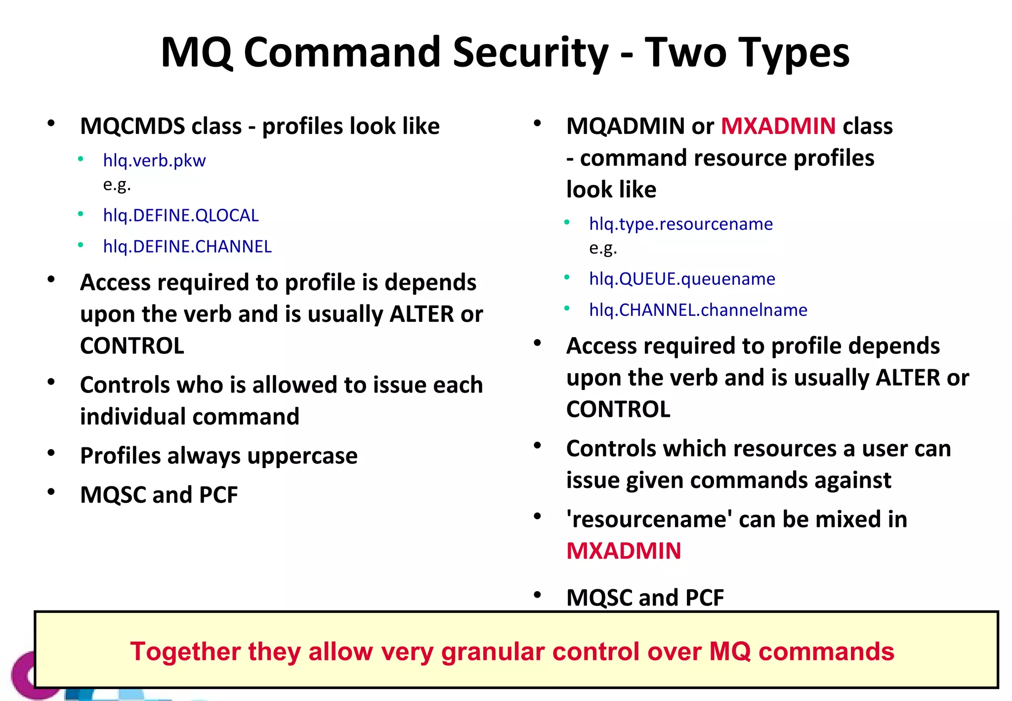 MQ Command Security - Two Types 
 MQCMDS class - profiles look like 
● hlq.verb.pkw 
e.g. 
● hlq.DEFINE.QLOCAL 
● hlq.DEFINE.CHANNEL 
 Access required to profile is depends 
upon the verb and is usually ALTER or 
CONTROL 
 Controls who is allowed to issue each 
individual command 
 Profiles always uppercase 
 MQSC and PCF 
 MQADMIN or MXADMIN class 
- command resource profiles 
look like 
● hlq.type.resourcename 
e.g. 
● hlq.QUEUE.queuename 
● hlq.CHANNEL.channelname 
 Access required to profile depends 
upon the verb and is usually ALTER or 
CONTROL 
 Controls which resources a user can 
issue given commands against 
 'resourcename' can be mixed in 
MXADMIN 
 MQSC and PCF 
Together they allow very granular control over MQ commands 
 