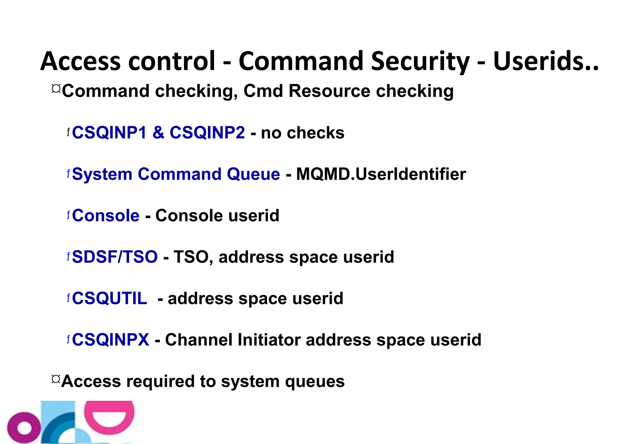 Access control - Command Security - Userids.. 
Command checking, Cmd Resource checking 
ƒCSQINP1 & CSQINP2 - no checks 
ƒSystem Command Queue - MQMD.UserIdentifier 
ƒConsole - Console userid 
ƒSDSF/TSO - TSO, address space userid 
ƒCSQUTIL - address space userid 
ƒCSQINPX - Channel Initiator address space userid 
Access required to system queues 
 