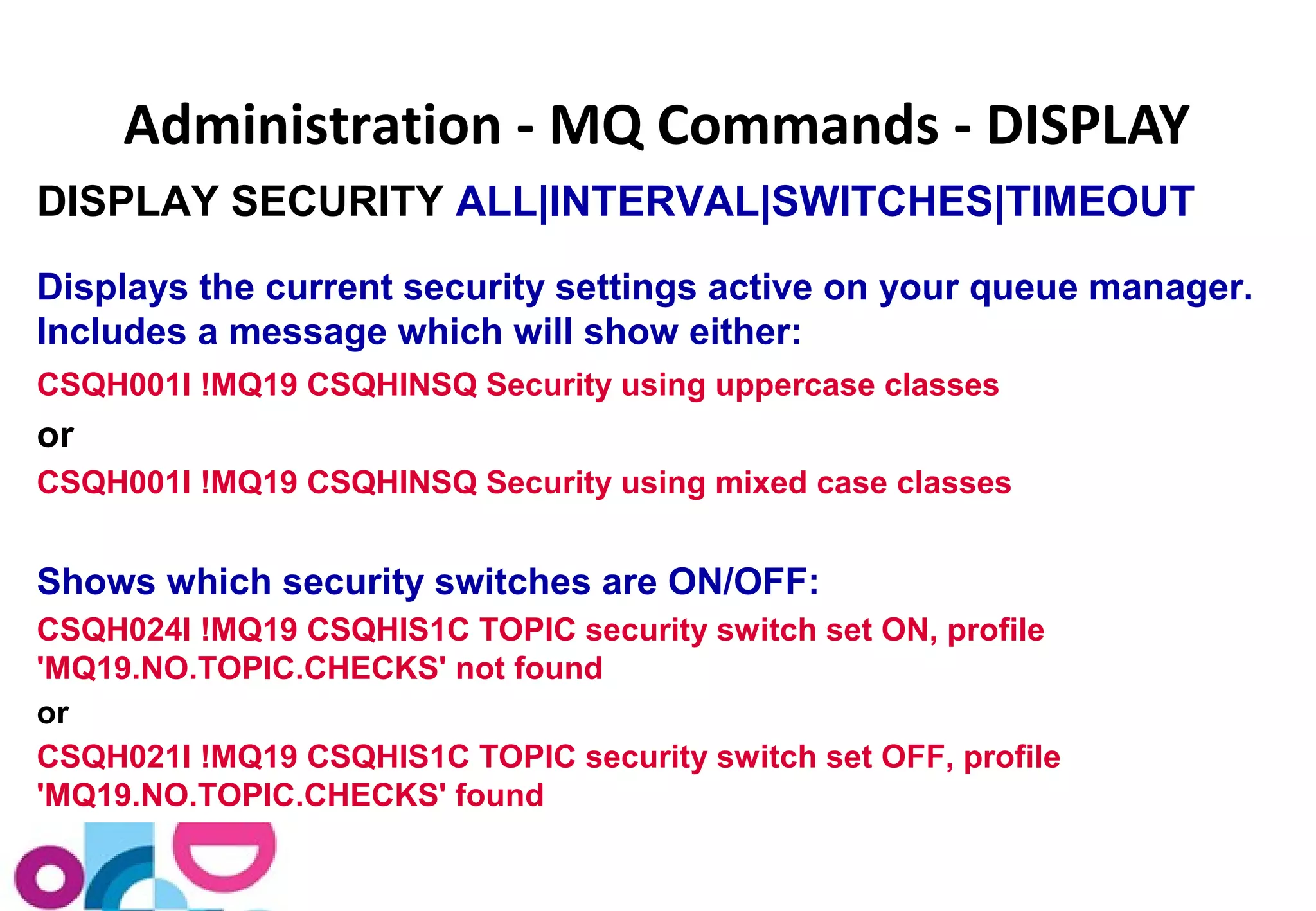 Administration - MQ Commands - DISPLAY 
DISPLAY SECURITY ALL|INTERVAL|SWITCHES|TIMEOUT 
Displays the current security settings active on your queue manager. 
Includes a message which will show either: 
CSQH001I !MQ19 CSQHINSQ Security using uppercase classes 
or 
CSQH001I !MQ19 CSQHINSQ Security using mixed case classes 
Shows which security switches are ON/OFF: 
CSQH024I !MQ19 CSQHIS1C TOPIC security switch set ON, profile 
'MQ19.NO.TOPIC.CHECKS' not found 
or 
CSQH021I !MQ19 CSQHIS1C TOPIC security switch set OFF, profile 
'MQ19.NO.TOPIC.CHECKS' found 
 