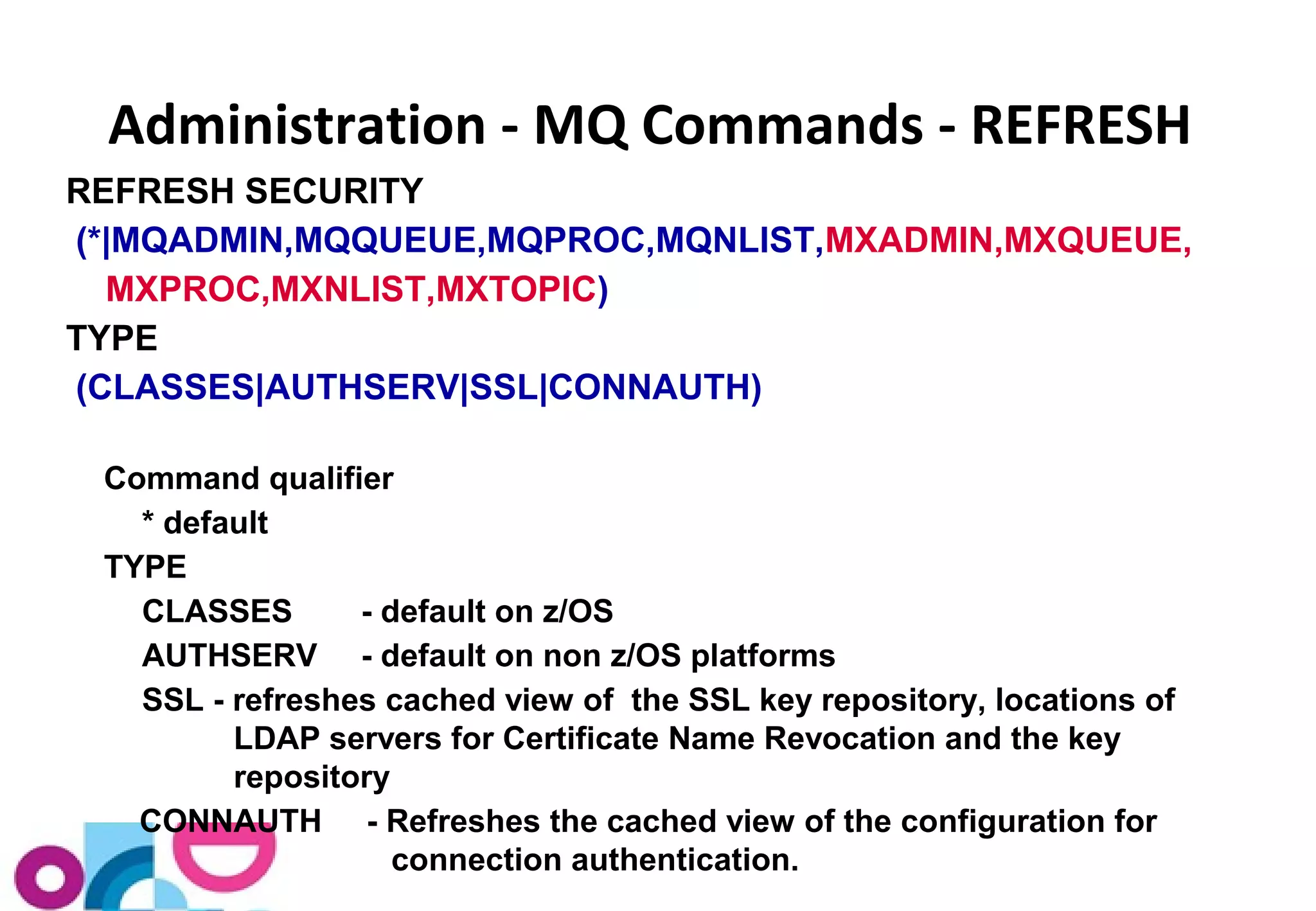 Administration - MQ Commands - REFRESH 
REFRESH SECURITY 
(*|MQADMIN,MQQUEUE,MQPROC,MQNLIST,MXADMIN,MXQUEUE, 
MXPROC,MXNLIST,MXTOPIC) 
TYPE 
(CLASSES|AUTHSERV|SSL|CONNAUTH) 
Command qualifier 
* default 
TYPE 
CLASSES - default on z/OS 
AUTHSERV - default on non z/OS platforms 
SSL - refreshes cached view of the SSL key repository, locations of 
LDAP servers for Certificate Name Revocation and the key 
repository 
CONNAUTH - Refreshes the cached view of the configuration for 
connection authentication. 
 